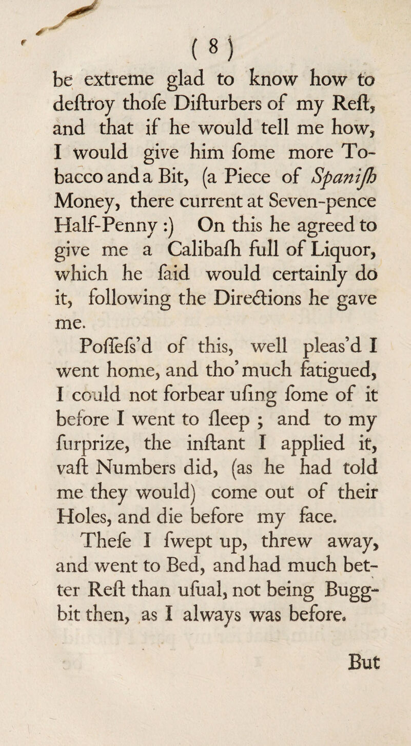 be extreme glad to know how to deftroy thofe Difturbers of my Reft, and that if he would tell me how, I would give him fome more To¬ bacco and a Bit, (a Piece of Spanifh Money, there current at Seven-pence Half-Penny :) On this he agreed to give me a Calibafh full of Liquor, which he faid would certainly do it, following the Directions he gave me. Poftefs’d of this, well pleas’d I went home, and tho’ much fatigued, I could not forbear uftng fome of it before I went to deep ; and to my furprize, the inftant I applied it, vaft Numbers did, (as he had told me they would) come out of their Holes, and die before my face. Thefe I fwept up, threw away, and went to Bed, and had much bet¬ ter Reft than ufual, not being Bugg- bit then, as I always was before.