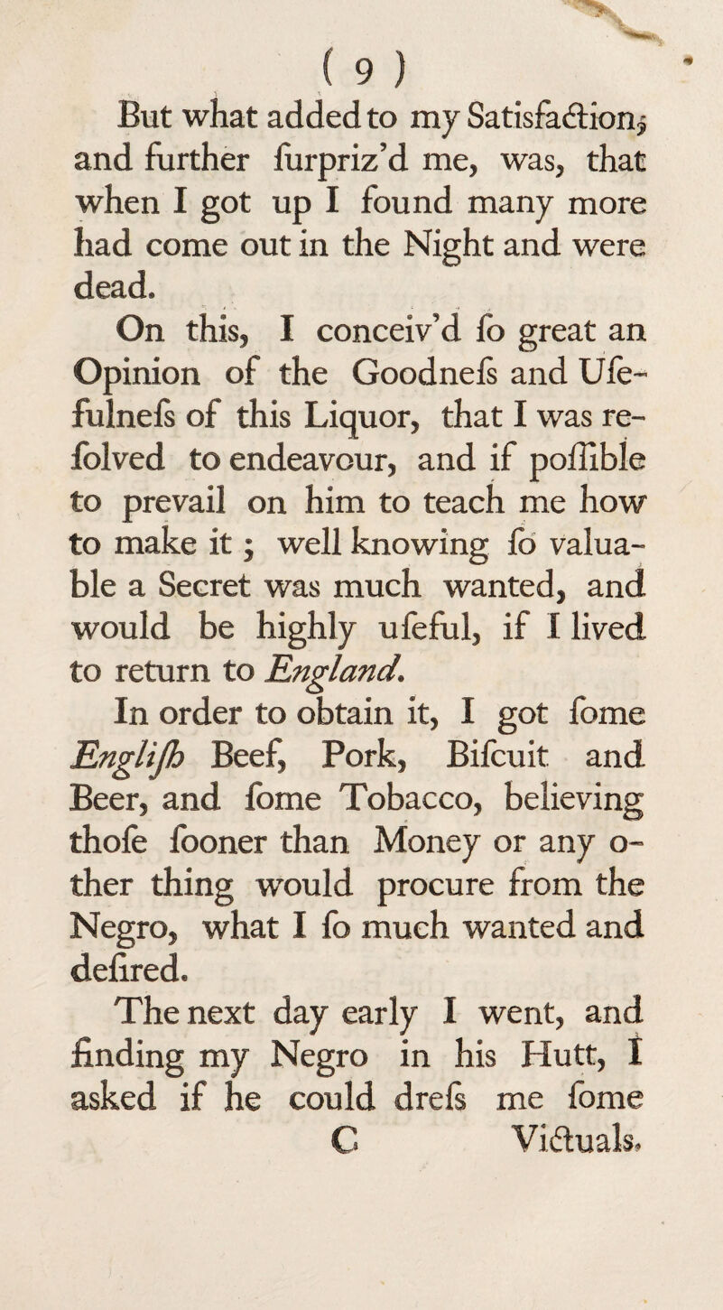 But what added to my Satisfaction § and further furpriz’d me, was, that when I got up I found many more had come out in the Night and were dead. On this, I conceiv’d fo great an Opinion of the Goodnels and Ufe- fulnefs of this Liquor, that I was re- folved to endeavour, and if poffible to prevail on him to teach me how to make it; well knowing fo valua¬ ble a Secret was much wanted, and would be highly ufeful, if I lived to return to England. In order to obtain it, I got fome Englijh Beef, Pork, Bifcuit and Beer, and fome Tobacco, believing thofe fooner than Money or any o- ther thing would procure from the Negro, what I fo much wanted and defired. The next day early I went, and finding my Negro in his Hutt, I asked if he could drels me fome C Victuals.