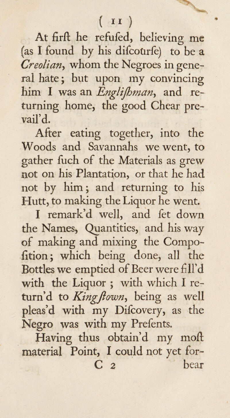 At firft he refufed, believing me (as I found by his difcotirfe) to be a Creolian, whom the Negroes in gene¬ ral hate; but upon my convincing him I was an Englijhman^ and re¬ turning home, the good Chear pre¬ vail’d. After eating together, into the Woods and Savannahs we went, to gather fuch of the Materials as grew not on his Plantation, or that he had not by him; and returning to his Hutt, to making the Liquor he went. I remark’d well, and fet down the Names, Quantities, and his way of making and mixing the Compo- lition; which being done, all the Bottles we emptied of Beer were fill’d with the Liquor ; with which I re¬ turn’d to Kingftown, being as well pleas’d with my Dilcovery, as the Negro was with my Prefents. Having thus obtain’d my mod material Point, I could not yet for- C 2 bear