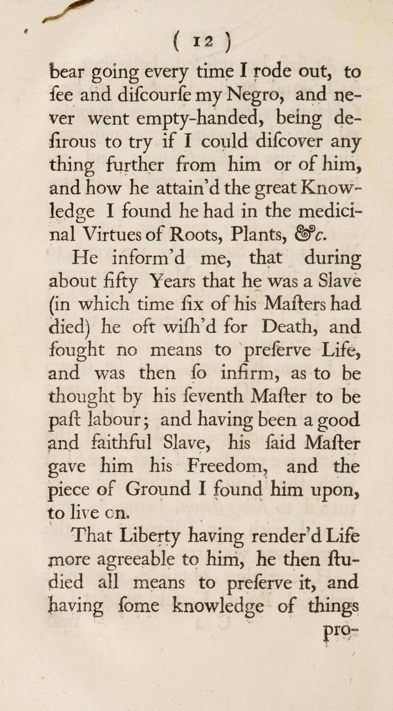 bear going every time I rode out, to fee and difcourfe my Negro, and ne¬ ver went empty-handed, being de¬ ft r on s to try if I could difcover any thing further from him or of him, and how he attain’d the great Know¬ ledge I found he had in the medici¬ nal Virtues of Roots, Plants, &C. He inform’d me, that during about fifty Years that he was a Slave (in which time fix of his Matters had died) he oft wifh’d for Death, and fought no means to prelerve Life, and was then fo infirm, as to be thought by his feventh Mafter to be part labour; and having been a good and faithful Slave, his laid Mafter gave him his Freedom, and the piece of Ground I found him upon, to live cn. * . . ' That Liberty having render’d Life more agreeable to him, he then ftu- died all means to preferve it, and having fome knowledge of things