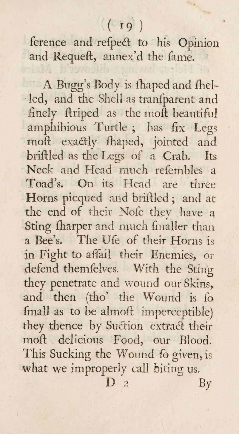 ference and refpedt to his Opinion and Requeft, annex’d the fame. 5 A Bugg’s Body is fhaped and fhel- • led, and the Shell as tran{parent and finely ffliped as the moil beautiful amphibious Turtle ; has fix Legs moll exactly fhaped, jointed and briffled as the Legs of a Crab. Its Neck and Head much refembles a Toad’s. On its Head are three Horns picqued and briffled; and at the end of their Nofe they have a Sting fharper and much fmaller than a Bee’s. The Life of their Horns is in Fight to afiail their Enemies, or defend themfelves. With the Sting they penetrate and wound our Skins, and then (tho’ the Wound is fo {mail as to be almoft imperceptible) they thence by Suction extract their moft delicious Food, our Blood. This Sucking the Wound fo given, is what we improperly call biting us. D 2 By