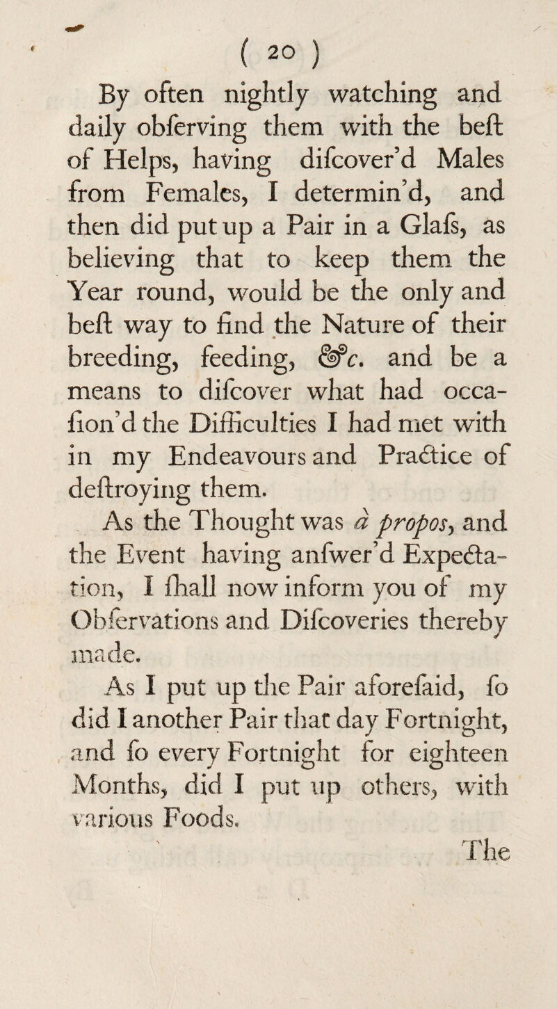 By often nightly watching and daily obferving them with the belt of Helps, having difcover’d Males from Females, I determin’d, and then did put up a Pair in a Glals, as believing that to keep them the Year round, would be the only and beft way to find the Nature of their breeding, feeding, &c. and be a means to difcover what had occa- fion’d the Difficulties I had met with in my Endeavours and Practice of deftroying them. As the Thought was a propos, and the Event having anfwer’d Expecta¬ tion, 1 ffiall now inform you of my Obfervations and Dilcoveries thereby made. As 1 put up the Pair aforefaid, fo did I another Pair that day Fortnight, and fo every Fortnight for eighteen Months, did I put up others, with various Foods. The