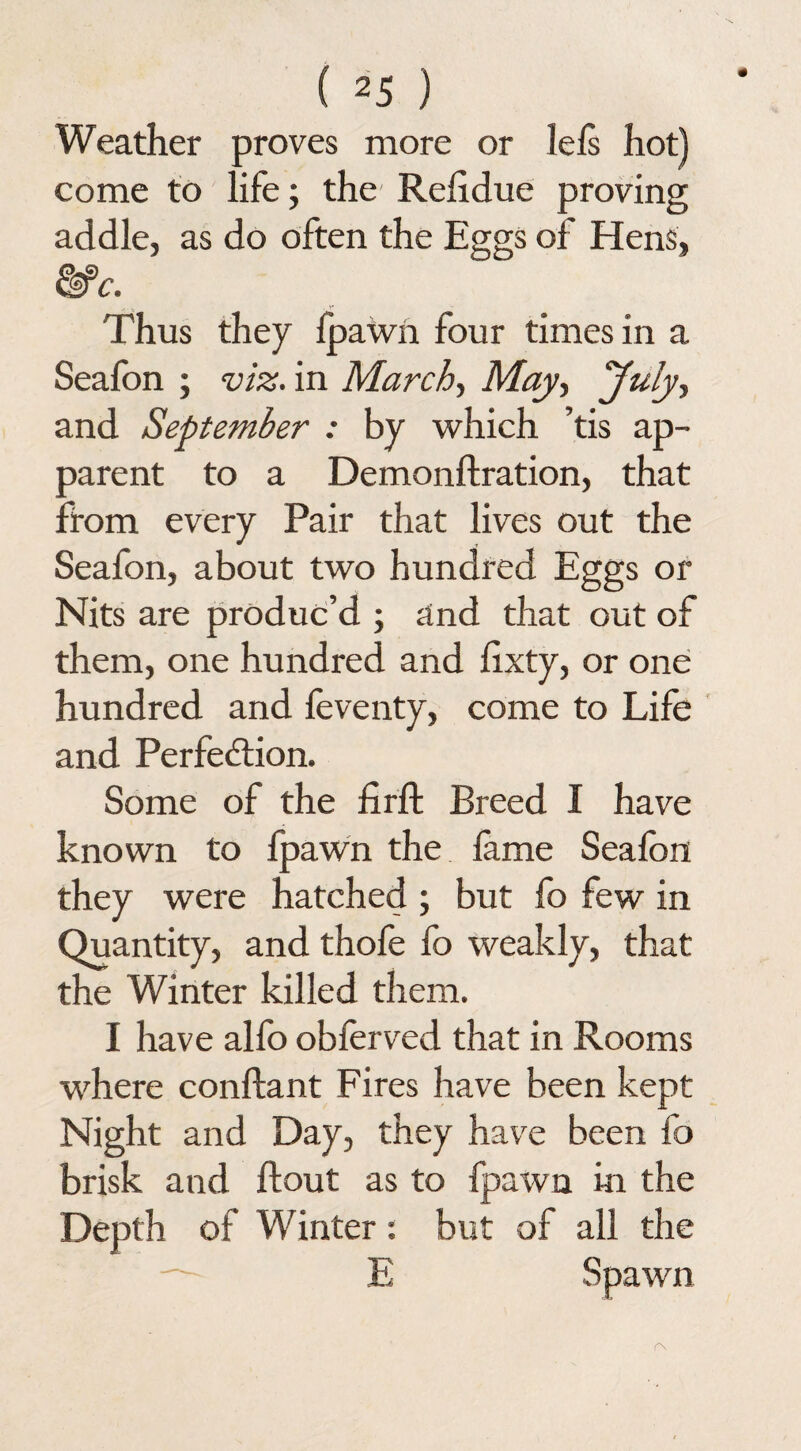 Weather proves more or lefs hot) come to life; the Rehdue proving addle, as do often the Eggs of Hens, c. Thus they Ipawn four times in a Seafbn ; viz. in March, May, July, and September : by which ’tis ap¬ parent to a Demonftration, that from every Pair that lives out the Seafon, about two hundred Eggs or Nits are produc’d ; and that out of them, one hundred and lixty, or one hundred and feventy, come to Life and Perfection. Some of the firffc Breed I have known to fpawn the lame Seafon they were hatched ; but fo few in Quantity, and thofe fo weakly, that the Winter killed them. I have alfo obferved that in Rooms where conftant Fires have been kept Night and Day, they have been fo brisk and ftout as to fpawn in the Depth of Winter: but of all the — E Spawn