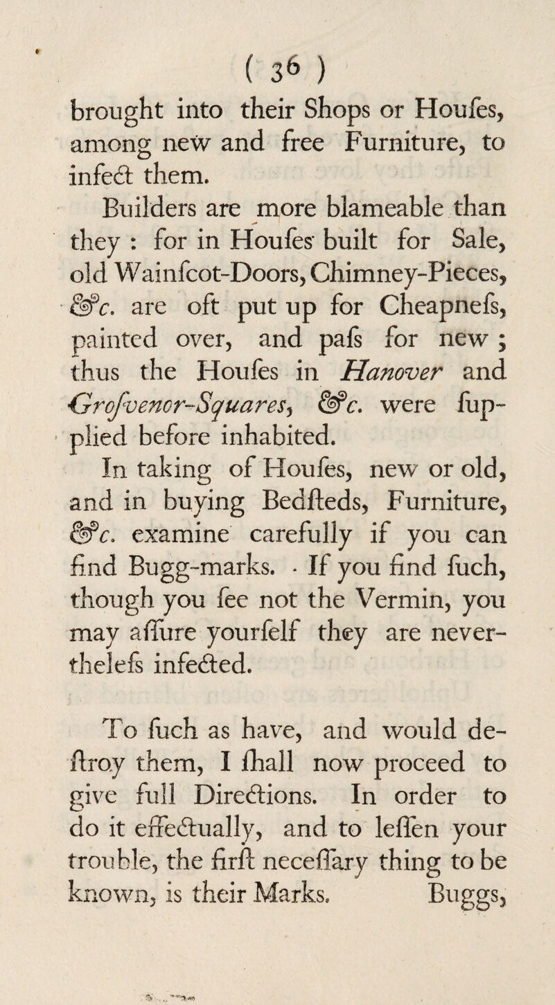 brought into their Shops or Houles, among new and free Furniture, to infeCt them. Builders are more blameable than they : for in Houles built for Sale, old Wainfcot-Doors, Chimney-Pieces, &>c. are oft put up for Cheapnefs, painted over, and pafs for new ; thus the Houfes in Hanover and Grofvenor-Squares, &c. were lup- • plied before inhabited. In taking of Houles, new or old, and in buying Bedfteds, Furniture, &>c. examine carefully if you can find Bugg-marks. - If you find fuch, though you lee not the Vermin, you may alTure yourfelf they are never- thelefs infected. To luch as have, and would de- Bray them, I fhall now proceed to give full Directions. In order to do it effectually, and to leffen your trouble, the firft necelfary thing to be known, is their Marks, Buggs,