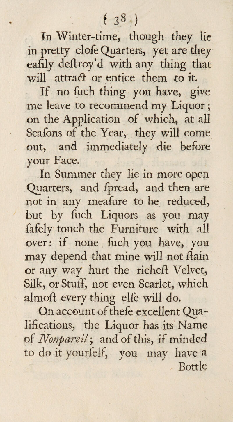 In Winter-time, though they lie in pretty clofe Quarters, yet are they eafily deftroy’d with any thing that will attraft or entice them to it. If no fuch thing you have, give me leave to recommend my Liquor; on the Application of which, at all Seafons of the Year, they will come out, and immediately die before your Face. In Summer they lie in more open Quarters, and Ipread, and then are not in any meafure to be reduced, but by fuch Liquors as you may fafely touch the Furniture with all over: if none fuch you have, you may depend that mine will not ftain or any way hurt the richell: Velvet, Silk, or Stuff, not even Scarlet, which almoft every thing elle will do. On account of thefe excellent Qua¬ lifications, the Liquor has its Name of Nonpareil; and of this, if minded to do it yourfelf, you may have a Bottle