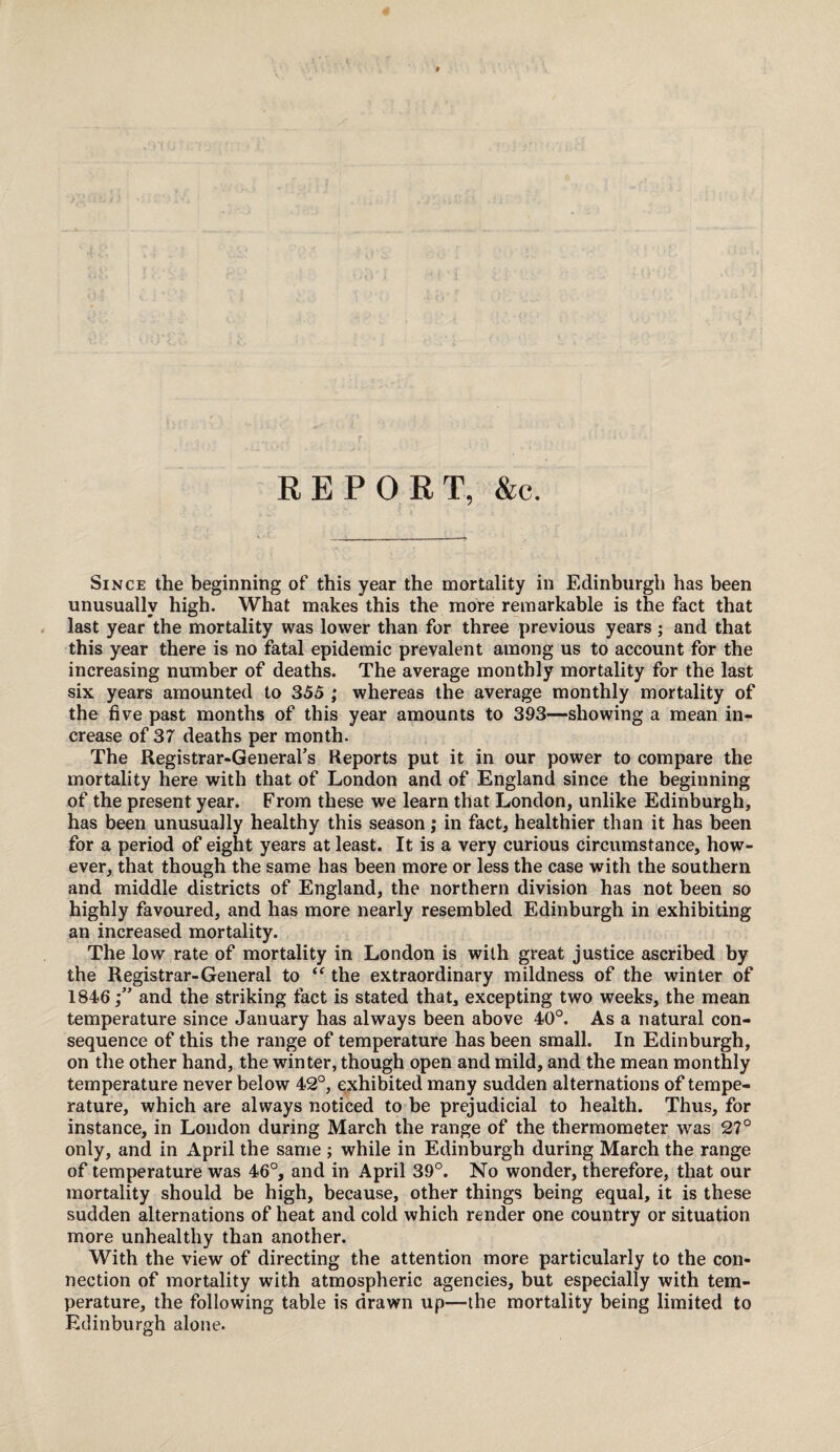 REPORT, &c. Since the beginning of this year the mortality in Edinburgh has been unusually high. What makes this the more remarkable is the fact that last year the mortality was lower than for three previous years; and that this year there is no fatal epidemic prevalent among us to account for the increasing number of deaths. The average monthly mortality for the last six years amounted to 355 ; whereas the average monthly mortality of the five past months of this year amounts to 393—showing a mean in¬ crease of 37 deaths per month. The Registrar-General’s Reports put it in our power to compare the mortality here with that of London and of England since the beginning of the present year. From these we learn that London, unlike Edinburgh, has been unusually healthy this season; in fact, healthier than it has been for a period of eight years at least. It is a very curious circumstance, how¬ ever, that though the same has been more or less the case with the southern and middle districts of England, the northern division has not been so highly favoured, and has more nearly resembled Edinburgh in exhibiting an increased mortality. The low rate of mortality in London is with great justice ascribed by the Registrar-General to “ the extraordinary mildness of the winter of 1846;” and the striking fact is stated that, excepting two weeks, the mean temperature since January has always been above 40°. As a natural con¬ sequence of this the range of temperature has been small. In Edinburgh, on the other hand, the winter, though open and mild, and the mean monthly temperature never below 42°, exhibited many sudden alternations of tempe¬ rature, which are always noticed to be prejudicial to health. Thus, for instance, in London during March the range of the thermometer was 27° only, and in April the same ; while in Edinburgh during March the range of temperature was 46°, and in April 39°. No wonder, therefore, that our mortality should be high, because, other things being equal, it is these sudden alternations of heat and cold which render one country or situation more unhealthy than another. With the view of directing the attention more particularly to the con¬ nection of mortality with atmospheric agencies, but especially with tem¬ perature, the following table is drawn up—the mortality being limited to Edinburgh alone.