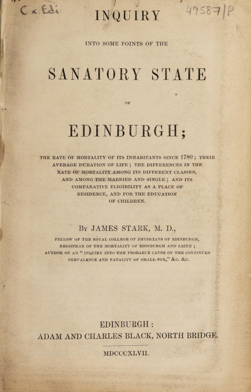 INQUIRY INTO SOME POINTS OF THE SANATORY STATE OP EDINBURGH; THE BATE OE MORTALITY OF ITS INHABITANTS SINCE 1780 ; THEIR AVERAGE DURATION OF LIFE ; THE DIFFERENCES IN THE RATE OF MORTALITY AMONG ITS DIFFERENT CLASSES, AND AMONG THE MARRIED AND SINGLE ; AND ITS COMPARATIVE ELIGIBILITY AS A PLACE OF RESIDENCE, AND FOR THE EDUCATION OF CHILDREN, By JAMES STARK, M. D. FELLOW OF THE ROYAL COLLEGE OF PHYSICIANS OF EDINBURGH, REGISTRAR OF THE MORTALITY OF EDINBURGH AND LEITH ; AUTHOR OF AN “ INQUIRY INTO THE PROBABLE CAUSE OF THE CONTINUED PREVALENCE AND FATALITY OF SMALL-POX,” &C. &C. EDINBURGH; ADAM AND CHARLES BLACK, NORTH BRIDGE. MDCCCXLVII