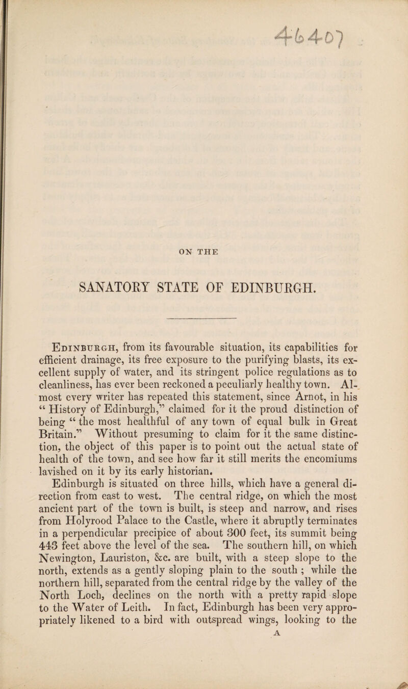 ON THE SANATORY STATE OF EDINBURGH. Edinburgh, from its favourable situation, its capabilities for efficient drainage, its free exposure to the purifying blasts, its ex¬ cellent supply of water, and its stringent police regulations as to cleanliness, has ever been reckoned a peculiarly healthy town. Al¬ most every writer has repeated this statement, since Arnot, in his “ History of Edinburgh,” claimed for it the proud distinction of being “ the most healthful of any town of equal bulk in Great Britain.” Without presuming to claim for it the same distinc¬ tion, the object of this paper is to point out the actual state of health of the town, and see how far it still merits the encomiums lavished on it by its early historian. Edinburgh is situated on three hills, which have a general di¬ rection from east to west. The central ridge, on which the most ancient part of the town is built, is steep and narrow, and rises from Holyrood Palace to the Castle, where it abruptly terminates in a perpendicular precipice of about 300 feet, its summit being 443 feet above the level of the sea. The southern hill, on which Newington, Lauriston, &c. are built, with a steep slope to the north, extends as a gently sloping plain to the south ; while the northern hill, separated from the central ridge by the valley of the North Loch, declines on the north with a pretty rapid slope to the Water of Leith. In fact, Edinburgh has been very appro¬ priately likened to a bird with outspread wings, looking to the A