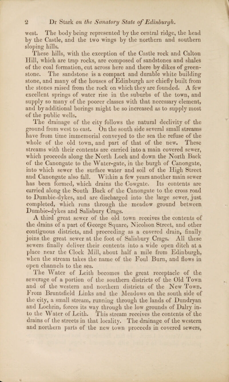 west. The body being represented by the central ridge, the head by the Castle, and the two wings by the northern and southern sloping hills. These hills, with the exception of the Castle rock and Calton Hill, which are trap rocks, are composed of sandstones and shales of the coal formation, cut across here and there by dikes of green¬ stone. The sandstone is a compact and durable white building stone, and many of the houses of Edinburgh are chiefly built from the stones raised from the rock on which they are founded. A few excellent springs of water rise in the suburbs of the town, and supply so many of the poorer classes with that necessary element, and by additional borings might be so increased as to supply most of the public wells. The drainage of the city follows the natural declivity of the ground from west to east. On the south side several small streams have from time immemorial conveyed to the sea the refuse of the whole of the old town, and part of that of the new. These streams with their contents are carried into a main covered sewer, which proceeds along the North Loch and down the North Back of the Canongate to the Water-gate, in the burgh of Canongate, into which sewer the surface water and soil of the High Street and Canongate also fall. Within a few years another main sewer has been formed, which drains the Cowgate. Its contents are carried along the South Back of the Canongate to the cross road to Dumbie-dykes, and are discharged into the large sewer, just completed, which runs through the meadow ground between Dumbie-dykes and Salisbury Crags. A third great sewer of the old town receives the contents of the drains of a part of George Square, Nicolson Street, and other contiguous districts, and proceeding as a covered drain, finally joins the great sewer at the foot of Salisbury Crags. All these sewers finally deliver their contents into a wide open ditch at a place near the Clock Mill, about half a mile from Edinburgh, when the stream takes the name of the Foul Burn, and flows in open channels to the sea. The Water of Leith becomes the great receptacle of the sewerage of a portion of the southern districts of the Old Town and of the western and northern districts of the New Town. From Bruntsfield Links and the Meadows on the south side of the city, a small stream, running through the lands of Dundryan and Lochrin, forces its way through the low grounds of Dairy in¬ to the Water of Leith. This stream receives the contents of the drains of the streets in that locality. The drainage of the western and northern parts of the new town proceeds in covered sewers,