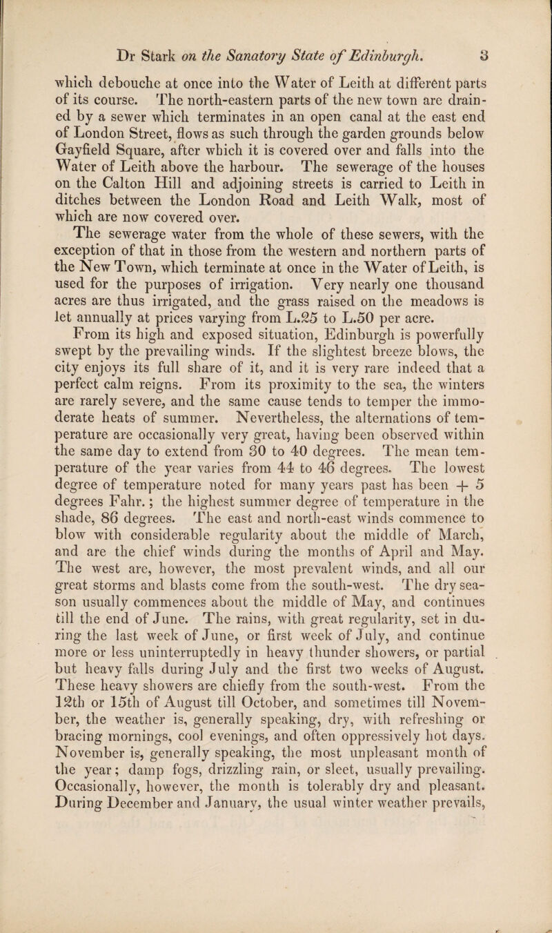 which clebouche at once into the Water of Leith at different parts of its course. The north-eastern parts of the new town are drain¬ ed by a sewer which terminates in an open canal at the east end of London Street, flows as such through the garden grounds below Gayfield Square, after which it is covered over and falls into the Water of Leith above the harbour. The sewerage of the houses on the Calton Hill and adjoining streets is carried to Leith in ditches between the London Road and Leith Walk, most of which are now covered over. The sewerage water from the whole of these sewers, with the exception of that in those from the western and northern parts of the New Town, which terminate at once in the Water of Leith, is used for the purposes of irrigation. Very nearly one thousand acres are thus irrigated, and the grass raised on the meadows is let annually at prices varying from L.25 to L.50 per acre. From its high and exposed situation, Edinburgh is powerfully swept by the prevailing winds. If the slightest breeze blows, the city enjoys its full share of it, and it is very rare indeed that a perfect calm reigns. From its proximity to the sea, the winters are rarely severe, and the same cause tends to temper the immo¬ derate heats of summer. Nevertheless, the alternations of tem¬ perature are occasionally very great, having been observed within the same day to extend from 80 to 40 degrees. The mean tem¬ perature of the year varies from 44 to 46 degrees. The lowest degree of temperature noted for many years past has been 5 degrees Fahr.; the highest summer degree of temperature in the shade, 86 degrees. The east and north-east winds commence to blow with considerable regularity about the middle of March, and are the chief winds during the months of April and May. The west are, however, the most prevalent winds, and all our great storms and blasts come from the south-west. The dry sea¬ son usually commences about the middle of May, and continues till the end of June. The rains, with great regularity, set in du¬ ring the last week of June, or first week of July, and continue more or less uninterruptedly in heavy thunder showers, or partial but heavy hills during July and the first two weeks of August. These heavy showers are chiefly from the south-west. From the 12th or 15th of August till October, and sometimes till Novem¬ ber, the weather is, generally speaking, dry, with refreshing or bracing mornings, cool evenings, and often oppressively hot days. November is, generally speaking, the most unpleasant month of the year; damp fogs, drizzling rain, or sleet, usually prevailing. Occasionally, however, the month is tolerably dry and pleasant. During December and January, the usual winter weather prevails,