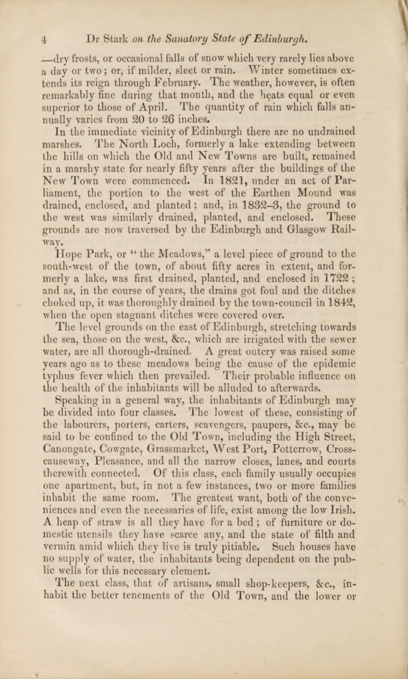 —dry frosts, or occasional falls of snow which very rarely lies above a day or two; or, if milder, sleet or rain. Winter sometimes ex¬ tends its reign through February. The weather, however, is often remarkably fine during that month, and the heats equal or even superior to those of April. The quantity of rain which falls an¬ nually varies from 20 to 26 inches. In the immediate vicinity of Edinburgh there are no undrained marshes. The North Loch, formerly a lake extending between the hills on which the Old and New Towns are built, remained in a marshy state for nearly fifty years after the buildings of the New Town were commenced. In 1821, under an act of Par¬ liament, the portion to the west of the Earthen Mound was drained, enclosed, and planted; and, in 1832-3, the ground to the west was similarly drained, planted, and enclosed. These grounds arc now traversed by the Edinburgh and Glasgow Rail¬ way. Hope Park, or “ the Meadows,'1 a level piece of ground to the south-west of the town, of about fifty acres in extent, and for¬ merly a lake, was first drained, planted, and enclosed in 1722 ; and as, in the course of years, the drains got foul and the ditches choked up, it was thoroughly drained by the town-council in 1842, when the open stagnant ditches were covered over. The level grounds on the east of Edinburgh, stretching towards the sea, those on the west, &c., which arc irrigated with the sewer water, arc all thorough-drained. A great outcry was raised some years ago as to these meadows being the cause of the epidemic typhus fever which then prevailed. Their probable influence on the health of the inhabitants will be alluded to afterwards. Speaking in a general way, the inhabitants of Edinburgh may be divided into four classes. The lowest of these, consisting of the labourers, porters, carters, scavengers, paupers, &c., may be said to be confined to the Old Town, including the High Street, Canongatc, Cowgatc, Grassmarket, WestPort, Potterrow, Cross¬ causeway, Pleasance, and all the narrow closes, lanes, and courts therewith connected. Of this class, each family usually occupies one apartment, but, in not a few instances, two or more families inhabit the same room. The greatest want, both of the conve¬ niences and even the necessaries of life, exist among the low Irish. A heap of straw is all they have for a bed ; of furniture or do¬ mestic utensils they have scarce any, and the state of filth and vermin amid which they live is truly pitiable. Such houses have no supply of water, the inhabitants being dependent on the pub¬ lic wells for this necessary clement. The next class, that of artisans, small shop-keepers, &c., in¬ habit the better tenements of the Old Town, and the lower or