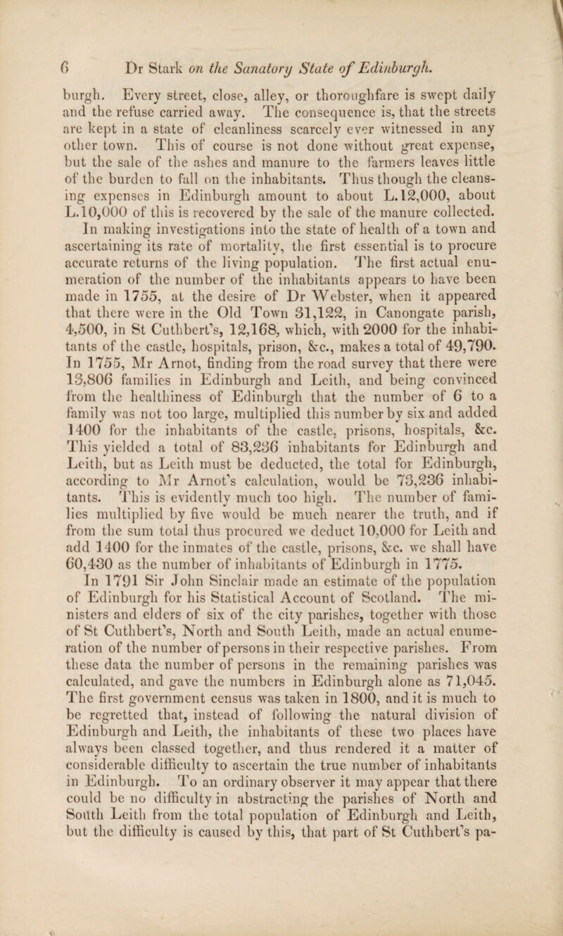 burgh. Every street, close, alley, or thoroughfare is swept daily and the refuse carried away. The consequence is, that the streets are kept in a state of cleanliness scarcely ever witnessed in any other town. This of course is not done without great expense, but the sale of the ashes and manure to the farmers leaves little of the burden to fall on the inhabitants. Thus though the cleans¬ ing expenses in Edinburgh amount to about L. 12,000, about L. 10,000 of this is recovered by the sale of the manure collected. In making investigations into the state of health of a town and ascertaining its rate of mortality, the first essential is to procure accurate returns of the living population. The first actual enu¬ meration of the number of the inhabitants appears to have been made in 1755, at the desire of Dr Webster, when it appeared that there were in the Old Town 31,122, in Canongate parish, 4,500, in St Cuthberfs, 12,108, which, with 2000 for the inhabi¬ tants of the castle, hospitals, prison, &c., makes a total of 49,790. In 1755, Mr Arnot, finding from the road survey that there were 13,800 families in Edinburgh and Leith, and being convinced from the healthiness of Edinburgh that the number of 0 to a family was not too large, multiplied this number by six and added 1400 for the inhabitants of the castle, prisons, hospitals, &c. This yielded a total of 83,230 inhabitants for Edinburgh and Leith, but as Leith must be deducted, the total for Edinburgh, according to INIr Arnofs calculation, would be 73,230 inhabi¬ tants. This is evidently much too high. The number of fami¬ lies multiplied by five would be much nearer the truth, and if from the sum total thus procured we deduct 10,000 for Leith and add 1400 for the inmates of the castle, prisons, &c. we shall have 00,430 as the number of inhabitants of Edinburgh in 1775. In 1791 Sir John Sinclair made an estimate of the population of Edinburgh for his Statistical Account of Scotland. The mi¬ nisters and elders of six of the city parishes, together with those of St Cuthbcrt's, North and South Leith, made an actual enume¬ ration of the number of persons in their respective parishes. From these data the number of persons in the remaining parishes was calculated, and gave the numbers in Edinburgh alone as 71,045. The first government census was taken in 1800, and it is much to be regretted that, instead of following the natural division of Edinburgh and Leith, the inhabitants of these two places have always been classed together, and thus rendered it a matter of considerable difficulty to ascertain the true number of inhabitants in Edinburgh. To an ordinary observer it may appear that there could be no difficulty in abstracting the parishes of North and South Leith from the total population of Edinburgh and Leith, but the difficulty is caused by this, that part of St CuthbcrCs pa-