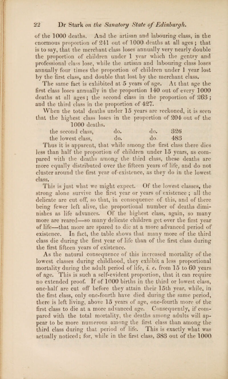 of the 1000 deaths. And the artisan and labouring class, in the enormous proportion of 241 out of 1000 deaths at all ages; that is to say, that the merchant class loses annually very nearly double the proportion of children under 1 year which the gentry and professional cla^s lose, while the artisan and labouring class loses annually four times the proportion of children under 1 year lost bv the first class, and double that lost by the merchant class. The same fact is exhibited at 5 years of age. At that age the first class loses annually in the proportion 140 out of every 1000 deaths at all ages; the second class in the proportion of 263; and the third class in the proportion of 427. When the total deaths under 15 years are reckoned, it is seen that the highest class loses in the proportion of 204 out of the 1000 deaths. the second class, do. do. 320 the lowest class, do. do. 483 Thus it is apparent, that while among the first class there dies less than half the proportion of children under 15 years, as com¬ pared with the deaths among the third class, these deaths are more equally distributed over the fifteen years of life, and do not cluster around the first year of-existence, as they do in the lowest class. This is just what we might expect. Of the lowest classes, the strong alone survive the first year or years of existence ; all the O J J 7 delicate are cut off, so that, in consequence of this, and of there being fewer left alive, the proportional number of deaths dimi¬ nishes as life advances. Of the highest class, again, so many more are reared—so many delicate children get over the first year of life—that more arc spared to die at a more advanced period of existence. In fact, the table shows that many more of the third class die during the first year of life than of the first class during the first fifteen years of existence. As the natural consequence of this increased mortality of the lowest classes during childhood, they exhibit a less proportional mortality during the adult period of life, i. e. from 15 to 60 years of age. This is such a self-evident proportion, that it can require no extended proof. If of 1000 births in the third or lowest class, one-half are cut off before they attain their 15th year, while, in the first class, only one-fourth have died during the same period, there is left living, above 15 years of age, one-fourth more of the first class to die at a more advanced age. Consequently, if com¬ pared with the total mortality, the deaths among adults will ap¬ pear to be more numerous among the first class than among the third class during that period of life. This is exactly what was actually noticed; for, while in the first class, 383 out of the 1000