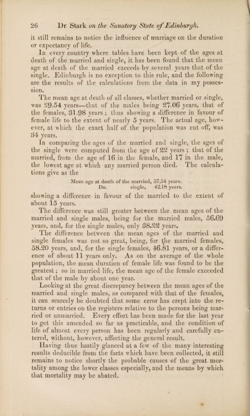 it still remains to notice the influence of marriage on the duration or expectancy of life. In every country where tables have been kept of the ages at death of the married and single, it has been found that the mean age at death of the married exceeds by several years that of the single. Edinburgh is no exception to this rule, and the following are the results of the calculations from the data in my posses¬ sion. The mean age at death of all classes, whether married or single, was 29-54 years—that of the males being 27-06 years, that of the females, 31.98 years ; thus showing a difference in favour of female life to the extent of nearly 5 years. The actual age, how¬ ever, at which the exact half of the population was cut off1, vTas 34 years. In comparing the ages of the married and single, the ages of the single v?ere computed from the age of 22 years ; that of the married, from the age of 16 in the female, and 17 in the male, the lowest age at which any married person died. The calcula¬ tions give as the Mean age at death of the married, 57.54 years. Do. single, 42.18 years. showing a difference in favour of the married to the extent of about 15 years. The difference was still greater between the mean ages of the married and single males, being for the married males, 56.69 years, and, for the single males, only 38.22 years. The difference between the mean ages of the married and single females was not so great, being, for the married females, 58.20 years, and, for the single females, 46.81 years, or a differ¬ ence of about 11 years only. As on the average of the whole population, the mean duration of female life was found to be the greatest; so in married life, the mean age of the female exceeded that of the male by about one year. Looking at the great discrepancy between the mean ages of the married and single males, as compared with that of the females, it can scarcely be doubted that some error has crept into the re¬ turns or entries on the registers relative to the persons being mar¬ ried or unmarried. Every effort has been made for the last year to get this amended so far as practicable, and the condition of life of almost every person has been regularly and carefully en¬ tered, without, hovrever, affecting the general result. Having thus hastily glanced at a few of the many interesting results deducible from the facts which have been collected, it still remains to notice shortly the probable causes of the great mor¬ tality among the lowrer classes especially, and the means by which that mortality may be abated.