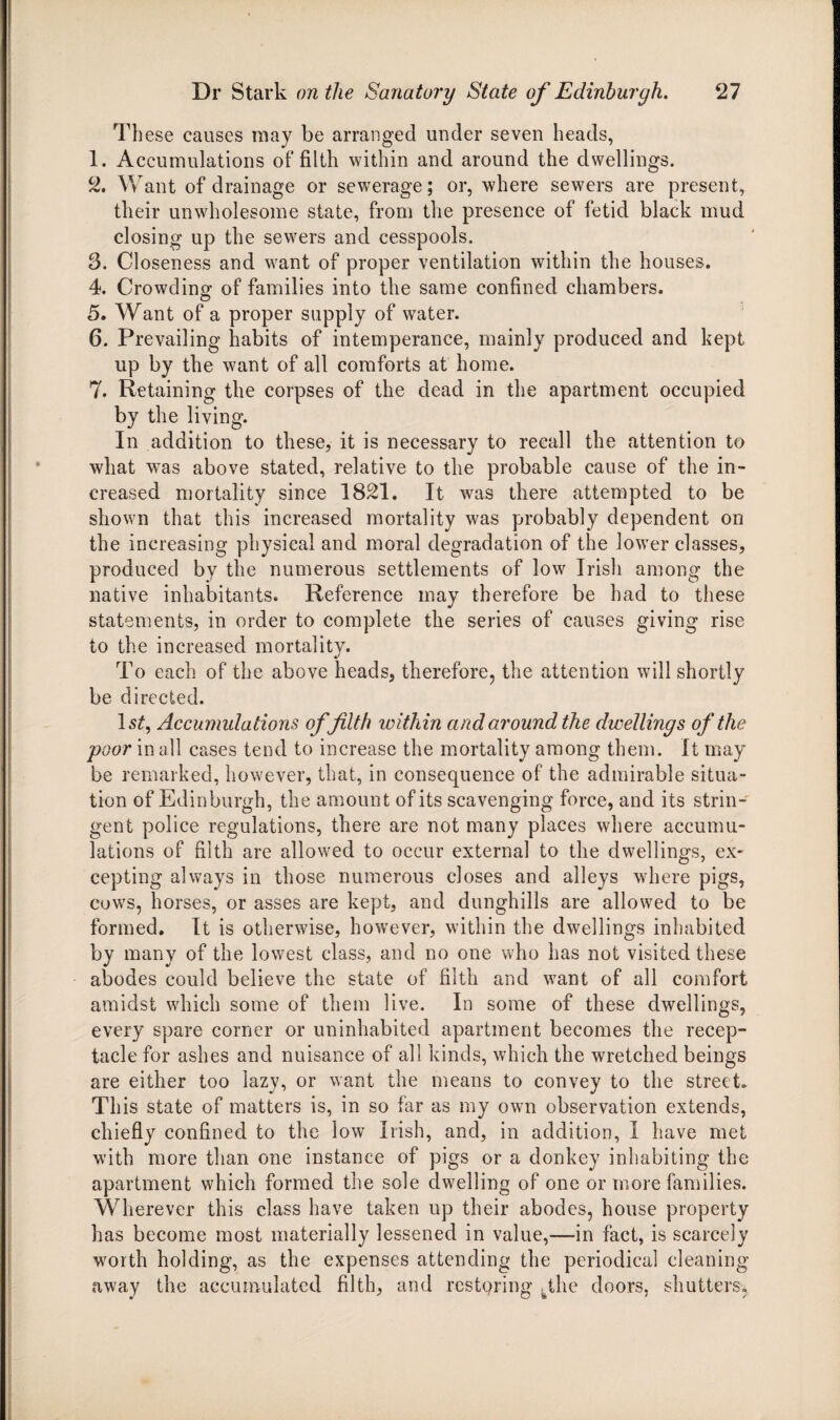 These causes may be arranged under seven heads, 1. Accumulations of filth within and around the dwellings. 2. Want of drainage or sewerage; or, where sewers are present, their unwholesome state, from the presence of fetid black mud closing up the sewers and cesspools. 3. Closeness and want of proper ventilation within the houses. 4. Crowding of families into the same confined chambers. 5. Want of a proper supply of water. 6. Prevailing habits of intemperance, mainly produced and kept up by the want of all comforts at home. 7. Retaining the corpses of the dead in the apartment occupied by the living. In addition to these, it is necessary to recall the attention to what was above stated, relative to the probable cause of the in¬ creased mortality since 1821. It was there attempted to be shown that this increased mortality was probably dependent on the increasing physical and moral degradation of the lower classes, produced by the numerous settlements of low Irish among the native inhabitants. Reference may therefore be had to these statements, in order to complete the series of causes giving rise to the increased mortality. To each of the above heads, therefore, the attention will shortly be directed. ls£, Accumulations of filth within and around the dwellings of the poor in all cases tend to increase the mortality among them. It may be remarked, however, that, in consequence of the admirable situa¬ tion of Edinburgh, the amount of its scavenging force, and its strin¬ gent police regulations, there are not many places where accumu¬ lations of filth are allowed to occur external to the dwellings, ex¬ cepting always in those numerous closes and alleys where pigs, cows, horses, or asses are kept, and dunghills are allowed to be formed. It is otherwise, however, within the dwellings inhabited by many of the lowest class, and no one who has not visited these abodes could believe the state of filth and want of all comfort amidst which some of them live. In some of these dwellings, every spare corner or uninhabited apartment becomes the recep¬ tacle for ashes and nuisance of all kinds, which the wretched beings are either too lazy, or want the means to convey to the street. This state of matters is, in so far as my own observation extends, chiefly confined to the low Irish, and, in addition, 1 have met with more than one instance of pigs or a donkey inhabiting the apartment which formed the sole dwelling of one or more families. Wherever this class have taken up their abodes, house property has become most materially lessened in value,—in fact, is scarcely worth holding, as the expenses attending the periodical cleaning away the accumulated filth, and restpring yJie doors, shutters,