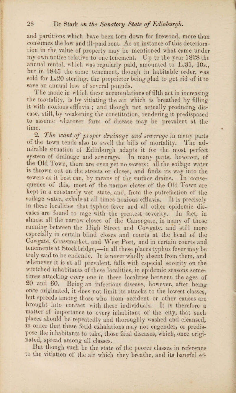 and partitions which have been torn down for firewood, more than consumes the low and ill-paid rent. As an instance of this deteriora¬ tion in the value of property may be mentioned what came under my own notice relative to one tenement. Up to the year 1828 the annual rental, which was regularly paid, amounted to L.81, 10s., but in 1845 the same tenement, though in habitable order, was sold for L.20 sterling, the proprietor being glad to get rid of it to save an annual loss of several pounds. The mode in which these accumulations of filth act in increasing i • O the mortality, is by vitiating the air which is breathed by filling it with noxious effluvia ; and though not actually producing dis¬ ease, still, by weakening the constitution, rendering it predisposed to assume whatever form of disease may be prevalent at the time. 2. The want of proper drainage and sewerage in many parts of the town tends also to swell the bills of mortality. The ad¬ mirable situation of Edinburgh adapts it for the most perfect system of drainage and sewerage. In many parts, however, of the Old Town, there are even yet no sewers; all the soilage water is thrown out on the streets or closes, and finds its way into the sewers as it best can, by means of the surface drains. In conse¬ quence of this, most of the narrow closes of the Old Town are kept in a constantly wet state, and, from the putrefaction of the soilage water, exhale at all times noxious effluvia. It is precisely in these localities that typhus fever and all other epidemic dis¬ eases are found to rage with the greatest severity. In fact, in almost all the narrow closes of the Canongate, in many of those running between the High Street and Cowgate, and still more especially in certain blind closes and courts at the head of the Cowgate, Grassmarket, and West Port, and in certain courts and tenements at Stockbridge,—in all these places typhus fever may be truly said to be endemic. It is never wholly absent from them, and whenever it is at all prevalent, falls with especial severity on the wretched inhabitants of these localities, in epidemic seasons some¬ times attacking every one in these localities between the ages of 20 and 6*0. Being an infectious disease, however, after being once originated, it does not limit its attacks to the lowest classes, but spreads among those who from accident or other causes are brought into contact with these individuals. It is therefore a matter of importance to every inhabitant of the city, that such places should be repeatedly and thoroughly washed and cleansed, in order that these fetid exhalations may not engender, or predis¬ pose the inhabitants to take, those fatal diseases, which, once origi¬ nated, spread among all classes. But though such be the state of the poorer classes in reference to the vitiation of the air which they breathe, and its baneful ef-