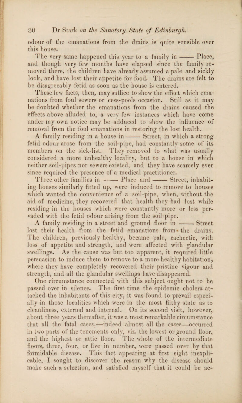 odour of the emanations from the drains is quite sensible over this house. The very same happened this year to a family in - Place, and though very few months have elapsed since the family re¬ moved there, the children have already assumed a pale and sickly look, and have lost their appetite for food. The drains are felt to be disagreeably fetid as soon as the house is entered. These few facts, then, may suffice to show the effect which ema¬ nations from foul sewers or eess-pools occasion. Still as it may be doubted whether the emanations from the drains caused the effects above alluded to, a verv few instances which have come ' » under my own notice may be adduced to show the influence of removal from the foul emanations in restoring the lost health. A family residing in a house in- Street, in which a strong fetid odour arose from the soil-pipe, had constantly some of its members on the sick-list. They removed to what was usually considered a more unhealthy locality, but to a house in which neither soil-pipes nor sewers existed, and they have scarcely ever since required the presence of a medical practitioner. Three other families in-Place and-Street, inhabit¬ ing houses similarly fitted up, were induced to remove to houses which wanted the convenience of a soil-pipe, when, without the aid of medicine, thev recovered that health they had lost while residing in the houses which were constantly more or less per¬ vaded with the fetid odour arising from the soil-pipe. A family residing in a street and ground floor in -Street lost their health from the fetid emanations from* the drains. The children, previously healthy, became pale, cachectic, with loss of appetite and strength, and were affected with glandular swellings. As the cause was but too apparent, it required little persuasion to induce them to remove to a more healthy habitation, where they have completely recovered their pristine vigour and strength, and all the glandular swellings have disappeared. One circumstance connected with this subject ought not to be passed over in silence. The first time the epidemic cholera at¬ tacked the inhabitants of this city, it was found to prevail especi¬ ally in those localities which wrere in the most filthy state as to cleanliness, external and internal. On its second visit, however, about three years thereafter, it was a most remarkable circumstance that all the fatal cases,—indeed almost all the cases—occurred in two parts of the tenements only, viz. the lowest or ground floor, and the highest or attic floor. The whole of the intermediate floors, three, four, or five in number, were passed over by that formidable disease. This fact appearing at first sight inexpli¬ cable, I sought to discover the reason why the disease should make such a selection, and satisfied myself that it could be ac-