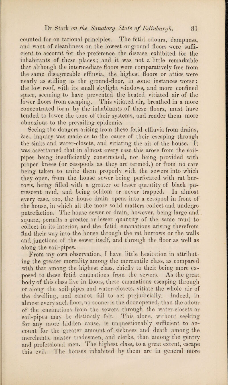 counted for on rational principles. The fetid odours, dampness, and want of cleanliness on the lowest or ground floors were suffi¬ cient to account for the preference the disease exhibited for the inhabitants of these places; and it was not a little remarkable that although the intermediate floors were comparatively free from the same disagreeable effluvia, the highest floors or attics were nearly as stifling as the ground-floor, in some instances worse; the low roof, with its small skylight windows, and more confined space, seeming to have prevented the heated vitiated air of the lower floors from escaping. This vitiated air, breathed in a more concentrated form by the inhabitants of these floors, must have tended to lower the tone of their systems, and render them more obnoxious to the prevailing epidemic. Seeing the dangers arising from these fetid effluvia from drains, &c., inquiry was made as to the cause of their escaping through the sinks and water-closets, and vitiating the air of the house. It was ascertained that in almost every case this arose from the soil- pipes being insufficiently constructed, not being provided with proper knees (or cesspools as they are termed,) or from no care being taken to unite them properly with the sewers into which they open, from the house sewer being perforated with rat bur¬ rows, being filled with a greater or lesser quantity of black pu¬ trescent mud, and being seldom or never trapped. In almost every case, too, the house drain opens into a cesspool in front of the house, in which all the more solid matters collect and undergo putrefaction. The house sewer or drain, however, being large and square, permits a greater or lesser quantity of the same mud to collect in its interior, and the fetid emanations arising therefrom find their way into the house through the rat burrows or the walls and junctions of the sewer itself, and through the floor as well as along the soil-pipes. From my own observation, I have little hesitation in attribut¬ ing the greater mortality among the mercantile class, as compared with that among the highest class, chiefly to their being more ex¬ posed to these fetid emanations from the sewers. As the great body of this class live in floors, these emanations escaping through or along the soil-pipes and water-closets, vitiate the whole air of the dwelling, and cannot fail to act prejudicially. Indeed, in almost every such floor, no sooner is the door opened, than the odour of the emanations from the sewers through the water-closets or soil-pipes may be distinctly felt. This alone, without seeking for any more hidden cause, is unquestionably sufficient to ac¬ count for the greater amount of sickness and death among the merchants, master tradesmen, and clerks, than among the gentry and professional men. The highest class, to a great extent, escape this evil. The houses inhabited by them are in general more
