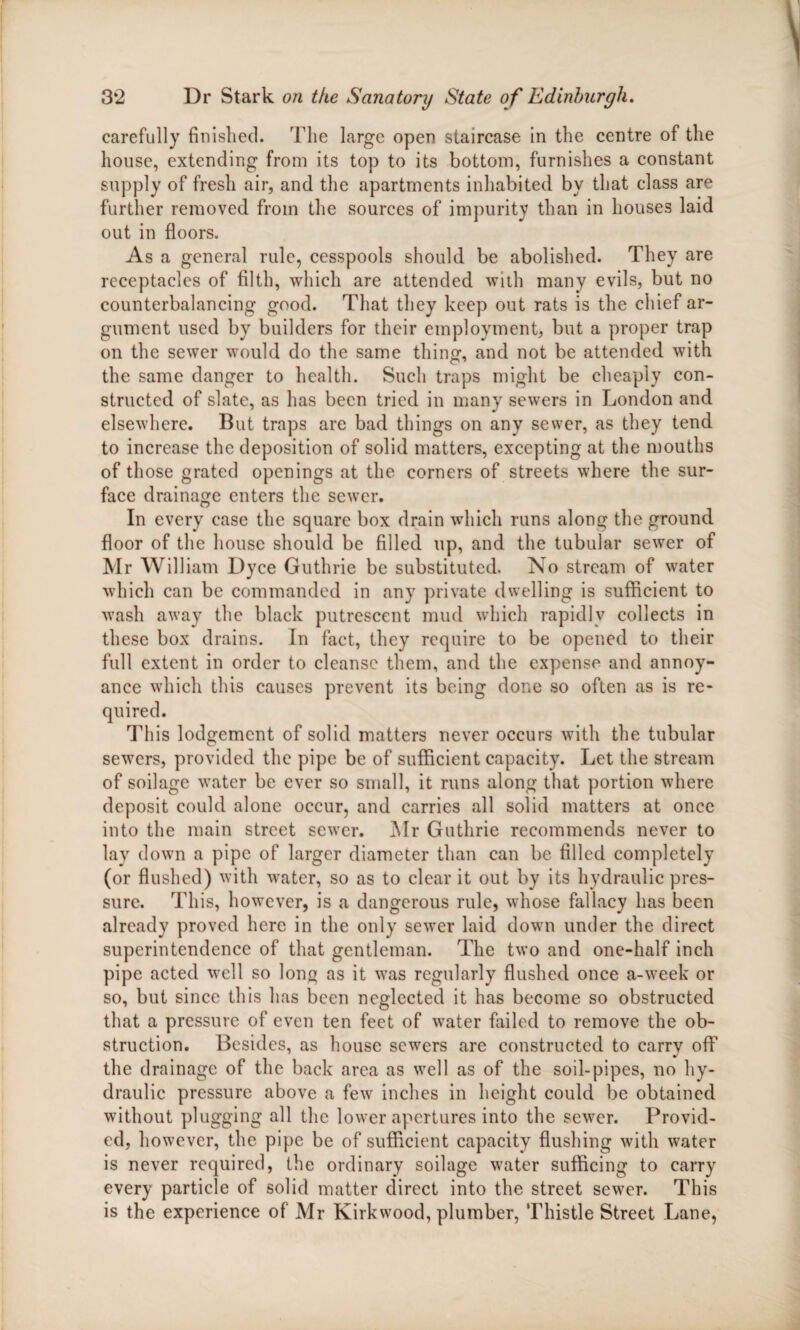 carefully finished. The large open staircase in the centre of the house, extending from its top to its bottom, furnishes a constant supply of fresh air, and the apartments inhabited by that class are further removed from the sources of impurity than in houses laid out in floors. As a general rule, cesspools should be abolished. They are receptacles of filth, which are attended with many evils, but no counterbalancing good. That they keep out rats is the chief ar¬ gument used by builders for their employment, but a proper trap on the sewer would do the same thing, and not be attended with the same danger to health. Such traps might be cheaply con¬ structed of slate, as has been tried in many sewers in London and elsewhere. But traps are bad things on any sewer, as they tend to increase the deposition of solid matters, excepting at the mouths of those grated openings at the corners of streets where the sur¬ face drainage enters the sewer. In every case the square box drain which runs along the ground floor of the house should be filled up, and the tubular sewer of Mr William Dyce Guthrie be substituted. No stream of water which can be commanded in any private dwelling is sufficient to wash away the black putrescent mud which rapidly collects in these box drains. In fact, they require to be opened to their full extent in order to cleanse them, and the expense and annoy¬ ance which this causes prevent its being done so often as is re¬ quired. This lodgement of solid matters never occurs with the tubular sewers, provided the pipe be of sufficient capacity. Let the stream of soilage water be ever so small, it runs along that portion where deposit could alone occur, and carries all solid matters at once into the main street sewer. Mr Guthrie recommends never to lay down a pipe of larger diameter than can be filled completely (or flushed) with water, so as to clear it out by its hydraulic pres¬ sure. This, however, is a dangerous rule, whose fallacy has been already proved here in the only sewer laid down under the direct superintendence of that gentleman. The two and one-half inch pipe acted well so long as it was regularly flushed once a-week or so, but since this has been neglected it has become so obstructed that a pressure of even ten feet of water failed to remove the ob¬ struction. Besides, as house sewers are constructed to carry off the drainage of the back area as well as of the soil-pipes, no hy¬ draulic pressure above a few inches in height could be obtained without plugging all the lower apertures into the sewer. Provid¬ ed, however, the pipe be of sufficient capacity flushing with water is never required, the ordinary soilage water sufficing to carry every particle of solid matter direct into the street sewer. This is the experience of Mr Kirkwood, plumber, Thistle Street Lane,