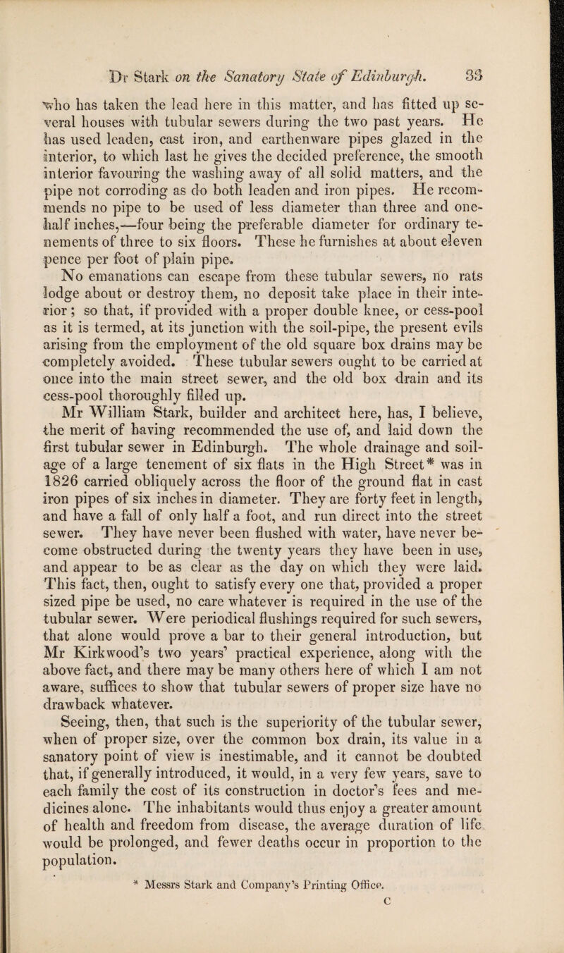 Vho has taken the lead here in this matter, and has fitted up se¬ veral houses with tubular sewers during the two past years. He has used leaden, cast iron, and earthenware pipes glazed in the interior, to which last he gives the decided preference, the smooth interior favouring the washing away of all solid matters, and the pipe not corroding as do both leaden and iron pipes. He recom¬ mends no pipe to be used of less diameter than three and one- half inches,—four being the preferable diameter for ordinary te¬ nements of three to six floors. These he furnishes at about eleven pence per foot of plain pipe. No emanations can escape from these tubular sewers, no rats lodge about or destroy them, no deposit take place in their inte¬ rior ; so that, if provided with a proper double knee, or cess-pool as it is termed, at its junction with the soil-pipe, the present evils arising from the employment of the old square box drains may be completely avoided. These tubular sewers ought to be carried at once into the main street sewer, and the old box drain and its cess-pool thoroughly filled up. Mr William Stark, builder and architect here, has, I believe, the merit of having recommended the use of, and laid down the first tubular sewer in Edinburgh. The whole drainage and soil- age of a large tenement of six flats in the High Street* was in 1826 carried obliquely across the floor of the ground flat in cast iron pipes of six inches in diameter. They are forty feet in length, and have a fall of only half a foot, and run direct into the street sewer. They have never been flushed with water, have never be- come obstructed during the twenty years they have been in use, and appear to be as clear as the day on which they were laid. This fact, then, ought to satisfy every one that, provided a proper sized pipe be used, no care whatever is required in the use of the tubular sewer. Were periodical flushings required for such sewers, that alone would prove a bar to their general introduction, but Mr Kirkwood’s two years’ practical experience, along with the above fact, and there may be many others here of which I am not aware, suffices to show that tubular sewers of proper size have no drawback whatever. Seeing, then, that such is the superiority of the tubular sewer, when of proper size, over the common box drain, its value in a sanatory point of view is inestimable, and it cannot be doubted that, if generally introduced, it would, in a very few years, save to each family the cost of its construction in doctor’s fees and me¬ dicines alone. The inhabitants would thus enjoy a greater amount of health and freedom from disease, the average duration of life wrould be prolonged, and fewer deaths occur in proportion to the population. * Messrs Stark and Company’s Printing Office. C