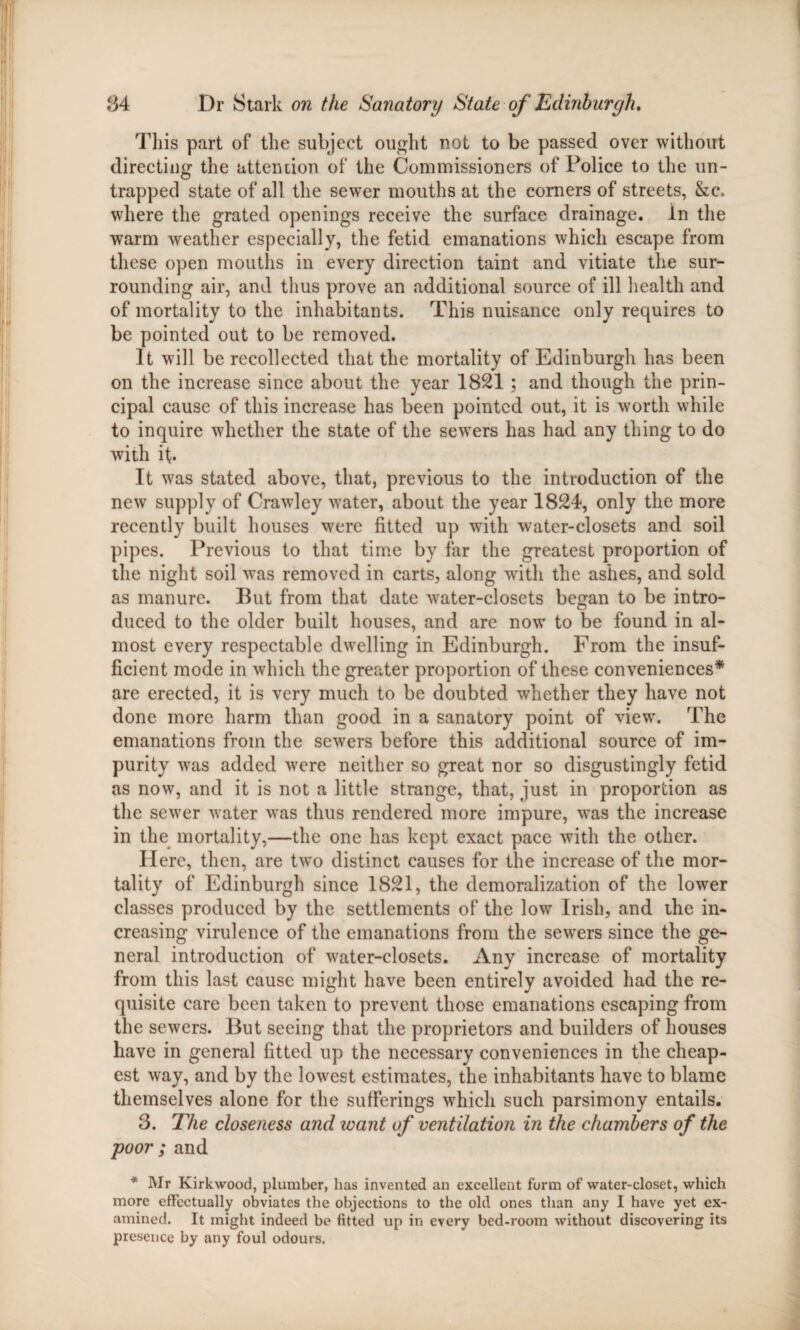 This part of the subject ought not to be passed over without directing the attention of the Commissioners of Police to the un¬ trapped state of all the sewer mouths at the corners of streets, &c. where the grated openings receive the surface drainage. In the warm weather especially, the fetid emanations which escape from these open mouths in every direction taint and vitiate the sur¬ rounding air, and thus prove an additional source of ill health and of mortality to the inhabitants. This nuisance only requires to be pointed out to be removed. It will be recollected that the mortality of Edinburgh has been on the increase since about the year 1821 ; and though the prin¬ cipal cause of this increase has been pointed out, it is worth while to inquire whether the state of the sewers has had any thing to do with if. It was stated above, that, previous to the introduction of the new supply of Crawley water, about the year 1824, only the more recently built houses were fitted up with water-closets and soil pipes. Previous to that time by far the greatest proportion of the night soil was removed in carts, along with the ashes, and sold as manure. But from that date water-closets began to be intro¬ duced to the older built houses, and are now to be found in al¬ most every respectable dwelling in Edinburgh. From the insuf¬ ficient mode in which the greater proportion of these conveniences* are erected, it is very much to be doubted whether they have not done more harm than good in a sanatory point of view. The emanations from the sewers before this additional source of im¬ purity was added were neither so great nor so disgustingly fetid as now, and it is not a little strange, that, just in proportion as the sewer water was thus rendered more impure, was the increase in the mortality,—the one has kept exact pace with the other. Here, then, are two distinct causes for the increase of the mor¬ tality of Edinburgh since 1821, the demoralization of the lower classes produced by the settlements of the low Irish, and the in¬ creasing virulence of the emanations from the sewers since the ge¬ neral introduction of water-closets. Any increase of mortality from this last cause might have been entirely avoided had the re¬ quisite care been taken to prevent those emanations escaping from the sewers. But seeing that the proprietors and builders of houses have in general fitted up the necessary conveniences in the cheap¬ est way, and by the lowest estimates, the inhabitants have to blame themselves alone for the sufferings which such parsimony entails. 3. The closeness and want of ventilation in the chambers of the poor ; and * Wr Kirkwood, plumber, has invented an excellent form of water-closet, which more effectually obviates the objections to the old ones than any I have yet ex¬ amined. It might indeed be fitted up in every bed-room without discovering its presence by any foul odours.