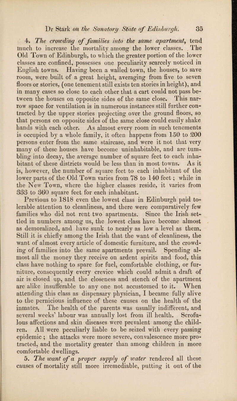 4. The crowding of families into the same apartment, tend much to increase the mortality among the lower classes. The Old Town of Edinburgh, to which the greater portion of the lower classes are confined, possesses one peculiarity scarcely noticed in English towns. Having been a walled town, the houses, to save room, were built of a great height, averaging from five to seven floors or stories, (one tenement still exists ten stories in height), and in many cases so close to each other that a cart could not pass be¬ tween the houses on opposite sides of the same close. This nar¬ row space for ventilation is in numerous instances still further con¬ tracted by the upper stories projecting over the ground floors, so that persons on opposite sides of the same close could easily shake hands with each other. As almost every room in such tenements is occupied by a whole family, it often happens from 150 to 200 persons enter from the same staircase, and were it not that very many of these houses have become uninhabitable, and are tum¬ bling into decay, the average number of square feet to each inha¬ bitant of these districts would be less than in most towns. As it is, however, the number of square feet to each inhabitant of the lower parts of the Old Town varies from 78 to 140 feet; while in the New Town, where the higher classes reside, it varies from 333 to 360 square feet for each inhabitant. Previous to 1818 even the lowest class in Edinburgh paid to¬ lerable attention to cleanliness, and there were comparatively few families who did not rent two apartments. Since the Irish set¬ tled in numbers among us, the lowest class have become almost as demoralized, and have sunk to nearly as low a level as them. Still it is chiefly among the Irish that the want of cleanliness, the want of almost every article of domestic furniture, and the crowd¬ ing of families into the same apartments prevail. Spending al¬ most all the money they receive on ardent spirits and food, this class have nothing to spare for fuel, comfortable clothing, or fur¬ niture, consequently every crevice which could admit a draft of air is closed up, and the closeness and stench of the apartment are alike insufferable to any one not accustomed to it. When attending this class as dispensary physician, I became fully alive to the pernicious influence of these causes on the health of the inmates. The health of the parents was usually indifferent, and several weeks1 labour was annually lost from ill health. Scrofu¬ lous affections and skin diseases were prevalent among the child¬ ren. All were peculiarly liable to be seized with every passing epidemic ; the attacks were more severe, convalescence more pro¬ tracted, and the mortality greater than among children in more comfortable dwellings. 5. The want of a proper supply of water rendered all these causes of mortality still more irremediable, putting it out of the