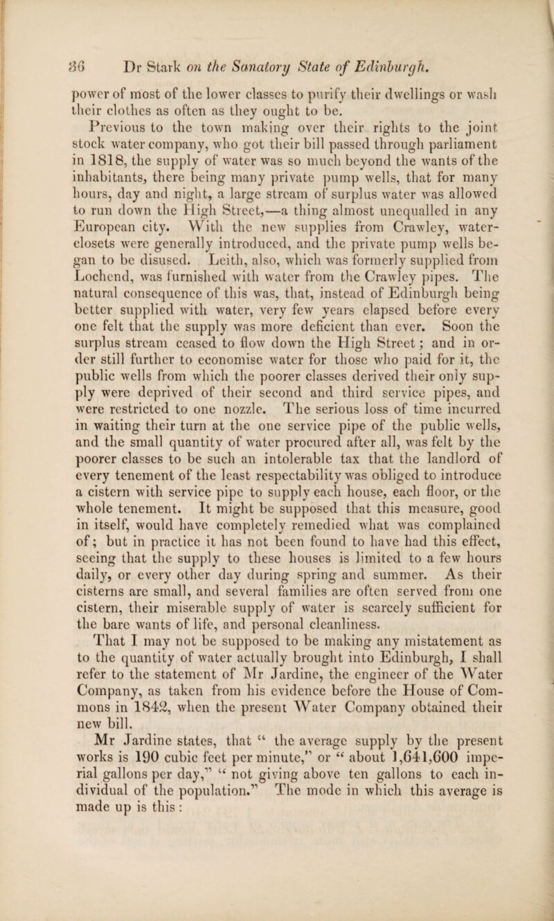 power of most of the lower classes to purify their dwellings or wash their clothes as often as they ought to be. Previous to the town making over their rights to the joint stock water company, who got their bill passed through parliament in 1818, the supply of water was so much beyond the wants of the inhabitants, there being many private pump wells, that for many hours, day and night, a large stream of surplus water was allowed to run down the High Street,—a thing almost unequalled in any European city. With the new supplies from Crawley, water- closets were generally introduced, and the private pump wells be¬ gan to be disused. Leith, also, which was formerly supplied from Lochend, was furnished with water from the Crawley pipes. The natural consequence of this was, that, instead of Edinburgh being better supplied with water, very few years elapsed before every one felt that the supply was more deficient than ever. Soon the surplus stream ceased to flow down the High Street; and in or¬ der still further to economise water for those who paid for it, the public wells from which the poorer classes derived their only sup¬ ply were deprived of their second and third service pipes, and were restricted to one nozzle. The serious loss of time incurred in waiting their turn at the one service pipe of the public wells, and the small quantity of water procured after all, was felt by the poorer classes to be such an intolerable tax that the landlord of every tenement of the least respectability was obliged to introduce a cistern with service pipe to supply each house, each floor, or the whole tenement. It might be supposed that this measure, good in itself, would have completely remedied what was complained of; but in practice it has not been found to have had this effect, seeing that the supply to these houses is limited to a few hours daily, or every other day during spring and summer. As their cisterns are small, and several families are often served from one cistern, their miserable supply of water is scarcely sufficient for the bare wants of life, and personal cleanliness. That I may not be supposed to be making any mistatement as to the quantity of water actually brought into Edinburgh, I shall refer to the statement of Mr Jardine, the engineer of the Water Company, as taken from his evidence before the House of Com¬ mons in 1842, when the present Water Company obtained their new bill. Mr Jardine states, that u the average supply by the present works is 190 cubic feet per minute,’1 or u about 1,641,600 impe¬ rial gallons per day,'1 u not giving above ten gallons to each in¬ dividual of the population.11 The mode in which this average is made up is this :