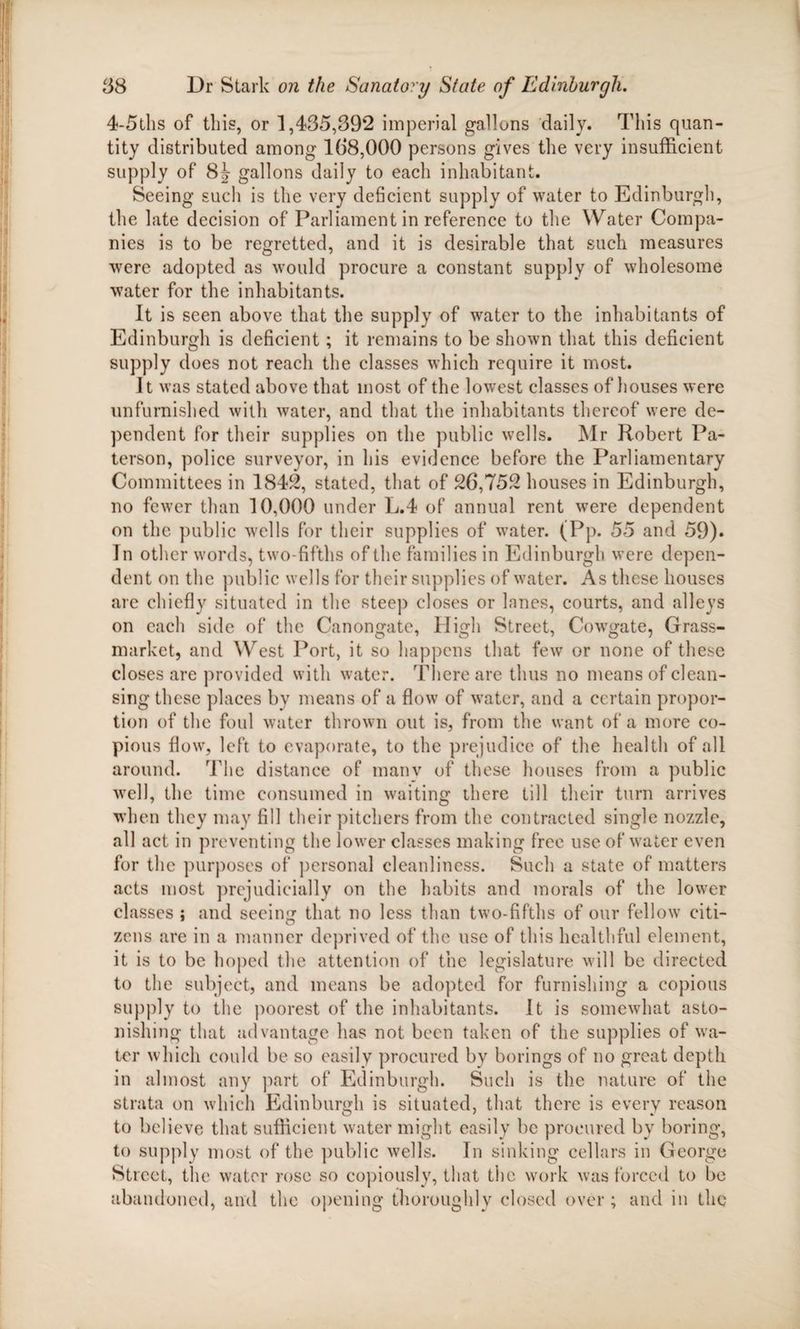 4-5ths of this, or 1,435,392 imperial gallons daily. This quan¬ tity distributed among 138,000 persons gives the very insufficient supply of 8J gallons daily to each inhabitant. Seeing such is the very deficient supply of water to Edinburgh, the late decision of Parliament in reference to the Water Compa¬ nies is to be regretted, and it is desirable that such measures were adopted as would procure a constant supply of wholesome water for the inhabitants. It is seen above that the supply of water to the inhabitants of Edinburgh is deficient; it remains to be shown that this deficient supply does not reach the classes which require it most. It was stated above that most of the lowest classes of houses were unfurnished with water, and that the inhabitants thereof were de¬ pendent for their supplies on the public wells. Mr Robert Pa¬ terson, police surveyor, in his evidence before the Parliamentary Committees in 1842, stated, that of 26,752 houses in Edinburgh, no fewer than 10,000 under L.4 of annual rent were dependent on the public wells for their supplies of water. (Pp. 55 and 59)» In other words, two-fifths of the families in Edinburgh were depen¬ dent on the public wells for their supplies of water. As these houses are chiefly situated in the steep closes or lanes, courts, and alleys on each side of the Canongate, High Street, Cowgate, Grass- market, and West Port, it so happens that few or none of these closes are provided with water. There are thus no means of clean¬ sing these places by means of a flow of water, and a certain propor¬ tion of the foul water thrown out is, from the want of a more co¬ pious flow, left to evaporate, to the prejudice of the health of all around. The distance of many of these houses from a public well, the time consumed in waiting there till their turn arrives when they may fill their pitchers from the contracted single nozzle, all act in preventing the lower classes making free use of water even for the purposes of personal cleanliness. Such a state of matters acts most prejudicially on the habits and morals of the lower classes ; and seeing that no less than two-fifths of our fellow citi¬ zens are in a manner deprived of the use of this healthful element, it is to be hoped the attention of the legislature will be directed to the subject, and means be adopted for furnishing a copious supply to the poorest of the inhabitants. It is somewhat asto¬ nishing that advantage has not been taken of the supplies of wa¬ ter which could be so easily procured by borings of no great depth in almost any part of Edinburgh. Such is the nature of the strata on which Edinburgh is situated, that there is every reason to believe that sufficient water might easily be procured by boring, to supply most of the public wells. In sinking cellars in George Street, the water rose so copiously, that the work was forced to be abandoned, and the opening thoroughly closed over ; and in the
