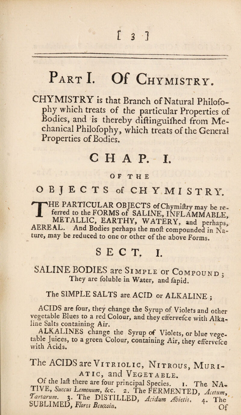 Part I. Of Chymistry. CHYMISTRY is that Branch of Natural Philofo- phy which treats of the particular Properties of Bodies, and is thereby difiinguifhed from Me¬ chanical Philofophy, which treats of the General Properties of Bodies* CHAR I. O F T H E OBJECTS of CHYMISTRY. THE PARTICULAR OBJECTS ofChymiflrymay be re- ferred to the FORMS of SALINE, INFLAMMABLE, ^t>vY?TALUC’ ?ARTHY’ WATERY, and perhaps, AEREAL. And Bodies perhaps the moft compounded in Na¬ ture, may be reduced to one or other of the above Forms. SECT, I. SALINE BODIES are Simple or Compound • They are foluble in Water, and fapid. The SIMPLE SALTS are ACID or ALKALINE ; ACIDS are four, they change the Syrup of Violets and other vegetable Blues to a red Colour, and they eftervefce with Alka¬ line Salts containing Air. ALKALINES change the Syrup of Violets, or blue vege¬ table Juices, to a green Colour, containing Air, they efFervelce with Acids, The ACIDS are Vitriolic, Nitrous, Muri¬ atic, and Vegetable. Iaft there are four principal Species. i. The NA¬ TIVE, Succus Lemonum, &c. 2. The FERMENTED, Acetum, ^^ DISTILLED, Acidum Abietiu 4. The SUBLIMED, Flores Benzoin,  Qp