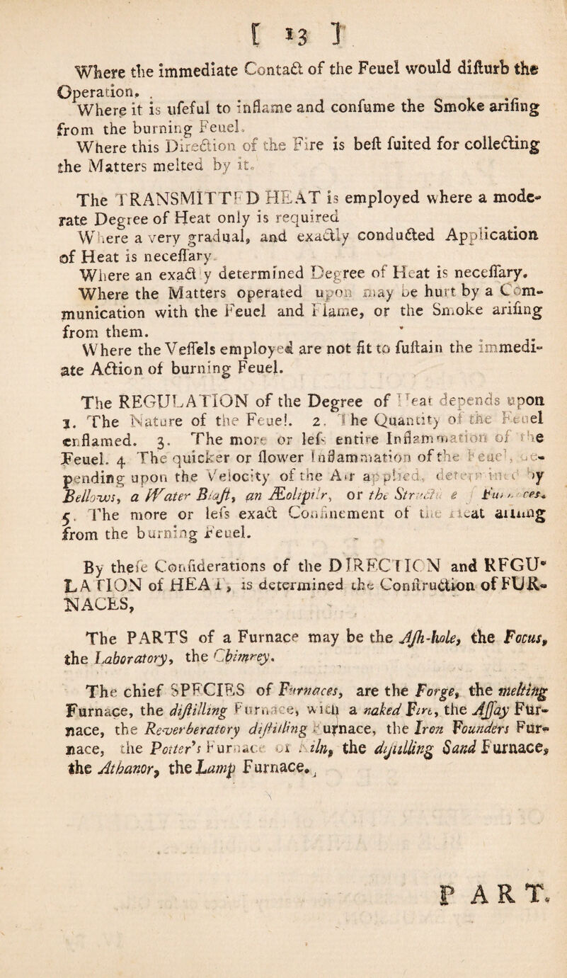 [ *3 1 Where the immediate Contad of the Feuel would difturb the Operation. . Where it is ufeful to inflame and confume the Smoke arifing from the burning FeueL Where this Diredion of the Fire is beft fuited for colleding the Matters melted by it The TRANSMITTED HE AT is employed where a mode* rate Degree of Heat only is required W.ere a very gradual, and exactly conduded Application of Heat is neceflary Where an exad y determined Degree of Heat is neceflary. Where the Matters operated upon may oe hurt by a Com¬ munication with the Feuci and Flame, or the Smoke arifing from them. Where the Veflels employed are not fit to fuitain the immedi¬ ate Adion of burning Feuel. The REGULATION of the Degree of Eat depends upon 3. The Nature of the Feue!. 2. 1 he Quantity of the Feuel erflamed. 3. The more or lef entire Inflammation of - he FeueL 4 The quicker or iloveer Inflammation of the beueh pending upon the Velocity of the A*r applied, dete,-' vm c >y Bellows, a Water Biajt, an Mohpbr, or the Strut!< e Bio ^ ret* 5. The more or lefs exad Confinement ot the iteat ainmg from the burning Feuel. By thefe Confiderations of the DIRECT ICN and RFGU* LA flON of HEA i , is determined the Comirudion of FUR® IMAGES, The PARTS of a Furnace may be the AJh-hole, the Focus, the Laboratory, the Cbmrey. The chief SPECIES of Furnaces, are the Forge, the melting Furnace, the dijlilling Fur» e, wuli a naked Firt, the AJJay Fur¬ nace, the Reverberatory di/iiding ■ urnace, the Iren Founders Fur* nace, the Potters Furmn. 01 . iln, the dialling Sand Furnace* the Atbanor7 the Lamp Furnace.; PART,