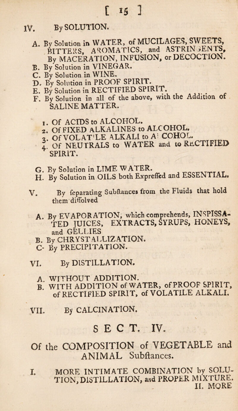 iv. By SOLUTION. A. By Solution in WATER, of MUCILAGES, SWEETS, BITTERS, AROMATICS, and ASTRINGENTS, By MACERATION, INFUSION, or DECOCTION. B. By Solution in VINEGAR. C. By Solution in WINE. JX By Solution in PROOF SPIRIT. E. By Solution in RECTIFIED SPIRIT. F. By Solution in all of the above, with the Addition oi SALINE MATTER. 1. Of ACIDS to ALCOHOL. 2. Of FIXED aLKALINES to ALCOHOL. 2. Of VOLAT'LE ALKALI to A CCHOL. 4 Of NEUTRALS to WATER and to RECTIFIED SPIRIT. G. By Solution in LIME WATER. H. By Solution in OILS both Exprefled and ESSENTIAL. V. By feparating Subftances from the Fluids that hold them diholved A Bv EVAPORATION, which comprehends, INSPISSA¬ TED JUICES, EXTRACTS, SYRUPS, HONEYS, and GEL LIES B. By CHRYSTALUZATION. C- By PRECIPITATION. VI. By DISTILLATION. A. WITHOUT ADDITION. B WITH ADDITION of WATER, of PROOF SPIRIT, of RECTIFIED SPIRIT, of VOLATILE ALKALI. VII. By CALCINATION. \ SECT. IV. Of the COMPOSITION of VEGETABLE and ANIMAL Subftances. I. MORE INTIMATE COMBINATION by SOLU¬ TION, DISTILLATION, and PROPER MIXTURE. II, MORE