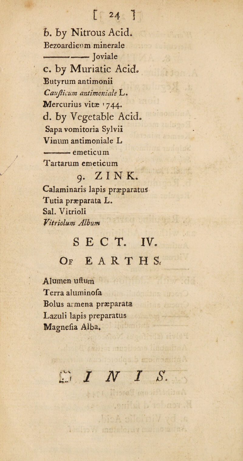 b. by Nitrous Acid* Bezoardicum minerale Joviale c. by Muriatic Acid* Butyrum antimonii Caujlicum antimcniale L. Mercurius vits »744. d. by Vegetable Acid* Sapa vomitoria Sylvii Vinum antimoniale L •.- ■» emeticum Tartarum emeticum 9. ZINK. Calaminaris lapis praeparatus Tutia prseparata L. Sal. Vitrioli Vitriolum Album SECT. IV. Of EARTHS, Alumen uftum Terra aluminofa Bolus armena praeparata Lazuli lapis preparatus Magneiia Alba. INIS.