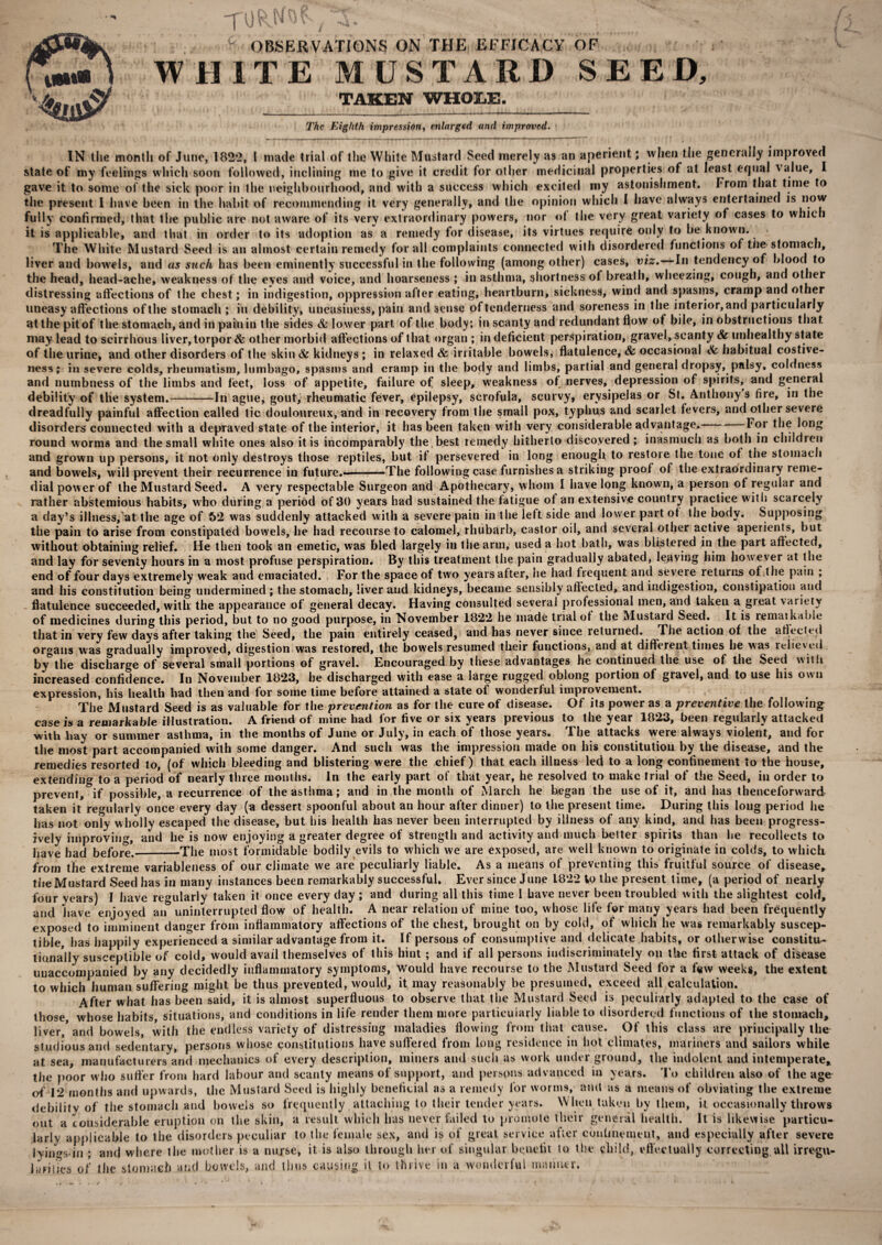 c OBSERVATIONS ON THE EFFICACY OF WHITE MUSTARD SEED, TAKEN WHOLE. The Eighth impression, enlarged and improved. IN the month of June, 1822, I made trial of the White Mustard Seed merely as an aperient; when the generally improved state of my feelings which soon followed, inclining me to give it credit for other medicinal properties of at least equal value, I gave it to some of the sick poor in the neighbourhood, and with a success which excited my astonishment. From that time to the present I have been in the habit of recommending it very generally, and the opinion which I have always entertained is now fully confirmed, that the public are not aware of its very extraordinary powers, nor of the very great variety of cases to which it is applicable, and that in order to its adoption as a remedy for disease, its virtues require only to be known. The White Mustard Seed is an almost certain remedy for all complaints connected with disordered functions of the stomach, liver and bowels, and as such lias been eminently successful in the following (among other) cases, viz. In tendency of blood to the head, head-ache, weakness of the eves and voice, and hoarseness ; .ill asthma, shortness of breath, wheezing, cough, and other distressing affections of the chest; in indigestion, oppression after eating, heartburn, sickness, wind and spasms, cramp and other uneasy affections of the stomach ; in debility, uneasiness, pain and sense of tenderness and soreness in the interior,and particularly at the pit of the stomach, and in pain in the sides & lower part of the body; in scanty and redundant flow of bile, in obstructions that may lead to scirrhous liver, torpor & other morbid affections of that organ ; in deficient perspiration, gravel, scanty & unhealthy state of the urine, and other disorders of the skin& kidneys; in relaxed & irritable bowels, flatulence, & occasional & habitual costive- ness; in severe colds, rheumatism, lumbago, spasms and cramp in the body and limbs, partial and general dropsy, palsy, coldness and numbness of the limbs and feet, loss of appetite, failure of sleep, weakness ot nerves, depression of spirits, and general debility of the system.-In ague, gout, rheumatic fever, epilepsy, scrofula, scurvy, erysipelas or St. Anthony s fire, in the dreadfully painful affection called tic douloureux, and in recovery from the small pox, typhus and scarlet fevers, and other severe disorders connected with a depraved state of the interior, it has been taken with very considerable advantage. For the long round worms and the small white ones also it is incomparably the best remedy hitherto discovered ; inasmuch as both in children and grown up persons, it not only destroys those reptiles, but if persevered in long enough to restore the tone of the stomach and bowels, will prevent their recurrence in future.-——The following case furnishes a striking proof of the extraordinary reme¬ dial power of the Mustard Seed. A very respectable Surgeon and Apothecary, whom I have long known, a person of regular and rather abstemious habits, who during a period of 30 years had sustained the fatigue ot an extensive country practice with scarcely a day’s illness, at the age of 52 was suddenly attacked with a severe pain in the left side and lower part of the body. Supposing the pain to arise from constipated bowels, be had recourse to calomel, rhubarb, castor oil, and several other active aperients, but without obtaining relief. He then took an emetic, was bled largely in the arm, used a hot hath, was blistered in the part affected, and end and_0 _ , , „ . flatulence succeeded, with the appearance of general decay. Having consulted several professional men, and taken a great varieiy __gradually improved, digestion was restored, the bowels resumed their functions, ana at airrerent limes ne was relieved by the discharge of several small portions of gravel. Encouraged by these advantages he continued the use of the Seed with increased confidence. In November 1823, he discharged with ease a large rugged oblong portion of gravel, and to use his own expression, his health had then and for some time before attained a state of wonderful improvement. The Mustard Seed is as valuable for the prevention as for the cure of disease. Of its power as a preventive the following case is a remarkable illustration. A friend of mine had for five or six years previous to the year 1823, been regularly attacked with bay or summer asthma, in the months of June or July, in each of those years. The attacks were always violent, and for the most part accompanied with some danger. And such was the impression made on his constitution by the disease, and the remedies resorted to, (of which bleeding and blistering were the chief) that each illness led to a long confinement to the house, extending to a period of nearly three months. In the early part of that year, he resolved to make trial of the Seed, in order to prevent, if possible, a recurrence of the asthma; and in the month of March he began the use of it, and has thenceforward taken it regularly once every day (a dessert spoonful about an hour after dinner) to the present time. During this long period he has not only wholly escaped the disease, but his health has never been interrupted by illness of any kind, and has been progress¬ ively improving, and he is now enjoying a greater degree of strength and activity and much better spirits than lie recollects to have had before._The most formidable bodily evils to which we are exposed, are well known to originate in colds, to which from the extreme variableness of our climate we are peculiarly liable. As a means of preventing this fruitful source of disease, the Mustard Seed has in many instances been remarkably successful. Ever since June 1822 Vo the present time, (a period of nearly four years) I have regularly taken it once every day ; and during all this time 1 have never been troubled with the slightest cold, and have enjoyed an uninterrupted flow of health. A near relation of mine too, whose life for many years had been frequently exposed to imminent danger from inflammatory affections of the chest, brought on by cold, of which he was remarkably suscep¬ tible, has happily experienced a similar advantage from it. If persons of consumptive and delicate habits, or otherwise constitu¬ tionally susceptible of cold, would avail themselves of this hint; and if all persons indiscriminately on the first attack of disease unaccompanied by any decidedly inflammatory symptoms, would have recourse to the Mustard Seed for a few weeks, the extent to which human suffering might be thus prevented, would, it may reasonably be presumed, exceed all calculation. After what has been said, it is almost superfluous to observe that the Mustard Seed is peculiarly adapted to the case of those whose habits, situations, and conditions in life render them more particularly liable to disordered functions of the stomach, liver/ and bowels, with the endless variety of distressing maladies flowing from that cause. Ot this class are principally the- studious and sedentary, persons whose constitutions have suffered from long residence in hot climates, mariners and sailors while at sea, manufacturers and mechanics of every description, miners and such as work under ground, the indolent and intemperate, the poor who suffer from hard labour and scanty means of support, and persons advanced in years. To children also of the age of 12 months and upwards, the Mustard Seed is highly beneficial as a remedy for worms, amt as a means of obviating the extreme debility of the stomach and bowels so frequently. attaching to their tender years. W hen taken by them, it occasionally throws out a considerable eruption on the skin, a result which has never failed to promote their general health. It is likewise particu¬ larly applicable to the disorders peculiar to the female sex, and is of great service after confinement, and especially after severe lyings in ; and where the mother is a nurse, it is also through her of singular benefit to the child, effectually correcting all irregu- ]ilFjiies of the stomach and bowels, and thus causing il to thrive in a wonderful manner.