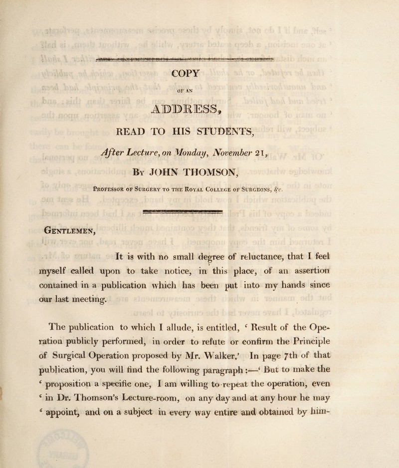 =55fe5= COPY OF AN ADDRESS, READ TO HIS STUDENTS, After Lecture, on Monday, November 21, By JOHN THOMSON, Professor of Surgery to the Royal College of Surgeons, §c. Gentlemen, It is with no small degree of reluctance, that I feel V myself called upon to take notice, in this place, of an assertion contained in a publication which has been put into my hands since our last meeting. The publication to which l allude, is entitled, c Result of the Ope* ration publicly performed, in order to refute or confirm the Principle of Surgical Operation proposed by Mr. Walker/ In page Jth of that publication, you will find the following paragraph:—6 Rut to make the 4 proposition a specific one, I am willing to repeat the operation, even € in Dr. T homson's Lecture-room, on any day and at any hour he may * appoint, and on a subject in every way entire and obtained by him-