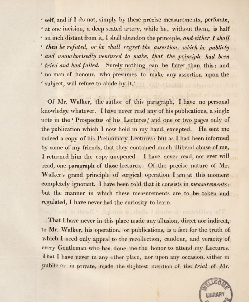 c self, and if I do not, simply by these precise measurements, perforate, f at one incision, a deep seated artery, while he, without them, is half * an inch distant from it, I shall abandon the principle, arid either I shall c then he ref uted, or he shall regret the assertion, which he publicly 4 and un author is edly ventured to make, that the principle had been 6 tried and had failed. Surely nothing can be fairer than this; and c no man of honour, who presumes to make any assertion upon the 6 subject, will refuse to abide by it/ r Of Mr. Walker, the author of this paragraph, I have no personal knowledge whatever. I have never read any of his publications, a single note in the c Prospectus of his Lectures/ and one or two pages only of the publication which I now hold in my hand, excepted. He sent me indeed a copy of his Preliminary Lectures; but as I had been informed by some of my friends, that they contained much illiberal abuse of me, I returned him the copy unopened, I have never read, nor ever will read, one paragraph of those lectures. Of the precise nature of Mr. Walker’s grand principle of surgical operation I am at this moment completely ignorant. I have been told that it consists in measurements: but the manner in which these measurements are to be taken and regulated, I have never had the curiosity to learn. That I have never in this place made any allusion, direct nor indirect, to Mr. Walker, his operation, or publications, is a fact for the truth of which I need only appeal to the recollection, candour, and veracity of every Gentleman who has done me the honor to attend my Lectures. That i have never in any other place, nor upon any occasion, either in public or in private, made the slightest mention of the trial of Mr.