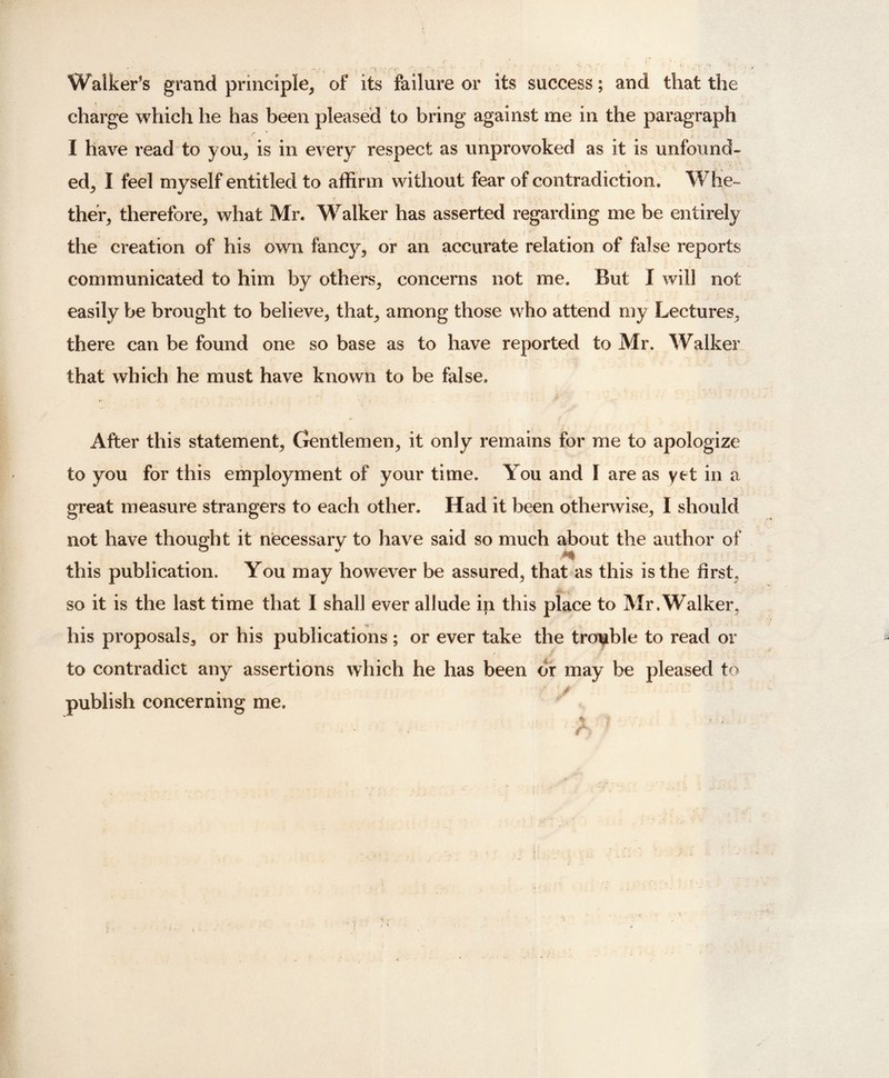 Walker’s grand principle, of its failure or its success; and that the charge which he has been pleased to bring against me in the paragraph I have read to you, is in every respect as unprovoked as it is unfound¬ ed, I feel myself entitled to affirm without fear of contradiction. Whe¬ ther, therefore, what Mr. Walker has asserted regarding me be entirely the creation of his own fancy, or an accurate relation of false reports communicated to him by others, concerns not me. But I will not easily be brought to believe, that, among those who attend my Lectures, there can be found one so base as to have reported to Mr. Walker that which he must have known to be false. After this statement. Gentlemen, it only remains for me to apologize to you for this employment of your time. You and I are as yet hi a great measure strangers to each other. Had it been otherwise, I should not have thought it necessary to have said so much about the author of this publication. You may however be assured, that as this is the first, so it is the last time that I shall ever allude ip this place to Mr .Walker, his proposals, or his publications; or ever take the trouble to read or to contradict any assertions which he has been or may be pleased to publish concerning me.