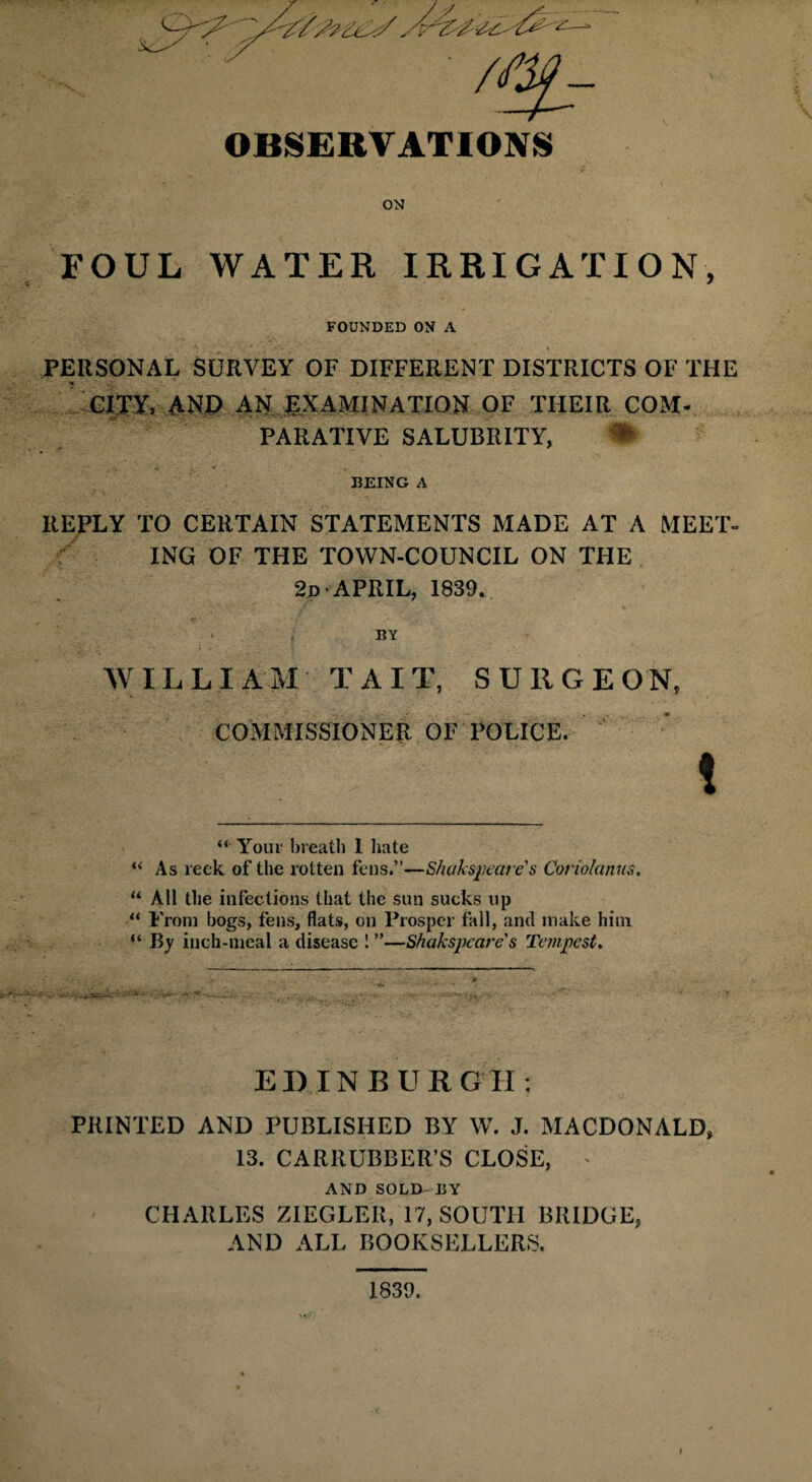 OBSERVATIONS FOUL WATER IRRIGATION, FOUNDED ON A PERSONAL SURVEY OF DIFFERENT DISTRICTS OF THE * v CITY. AND AN EXAMINATION OF THEIR COM¬ PARATIVE SALUBRITY, • BEING A REPLY TO CERTAIN STATEMENTS MADE AT A MEET¬ ING OF THE TOWN-COUNCIL ON THE 2d APRIL, 1839. BY WILLIAM T A I T, SURGEON, COMMISSIONER OF POLICE. ! “ Your breath 1 hate “ As reek of the rotten fens.”—Shakspecire's Coriolanus, “ AH the infections that the sun sucks up “ From bogs, fens, flats, on Prosper fall, and make him “ By inch-meal a disease 1 ”—Shahspcat'e s Tempest. EDINBURGH; PRINTED AND PUBLISHED BY W. J. MACDONALD* 13. CARRUBBER’S CLOSE, * AND SOLD BY CHARLES ZIEGLER, 17, SOUTH BRIDGE, AND ALL BOOKSELLERS. 1839.