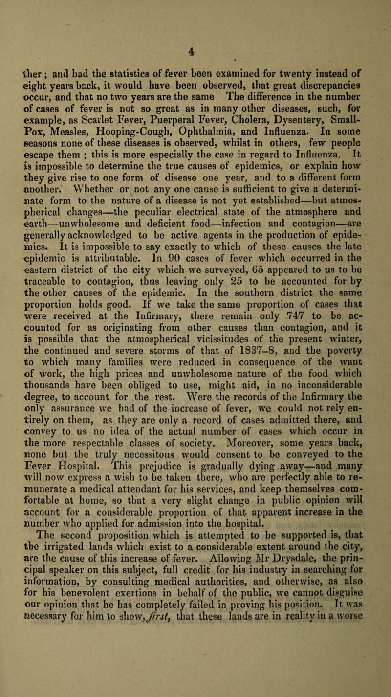 tlier ; and had the statistics of fever been examined for twenty instead of eight years back, it would have been observed, that great discrepancies occur, and that no two years are the same The difference in the number of cases of fever is not so great as in many other diseases, such, for example, as Scarlet Fever, Puerperal Fever, Cholera, Dysentery, Small- Pox, Measles, Hooping-Cough, Ophthalmia, and Influenza. In some seasons none of these diseases is observed, whilst in others, few people escape them ; this is more especially the case in regard to Influenza. It is impossible to determine the true causes of epidemics, or explain how they give rise to one form of disease one year, and to a different form another. Whether or not any one cause is sufficient to give a determi¬ nate form to the nature of a disease is not yet established—but atmos¬ pherical changes—the peculiar electrical state of the atmosphere and earth—unwholesome and deficient food—infection and contagion—are generally acknowledged to be active agents in the production of epide¬ mics. It is impossible to say exactly to which of these causes the late epidemic is attributable. In 90 cases of fever which occurred in the eastern district of the city which we surveyed, 65 appeared to us to be traceable to contagion, thus leaving only 25 to be accounted for by the other causes of the epidemic. In the southern district the same proportion holds good. If we take the same proportion of cases that were received at the Infirmary, there remain only 747 to be ac¬ counted for as originating from other causes than contagion, and it is possible that the atmospherical vicissitudes of the present winter, the continued and severe storms of that of 18B7-B, and the poverty to which many families were reduced in consequence of the want of work, the high prices and unwholesome nature of the food which thousands have been obliged to use, might aid, in no inconsiderable degree, to account for the rest. Were the records of the Infirmary the only assurance we had of the increase of fever, we could not rely en¬ tirely on them, as they are only a record of cases admitted there, and convey to us no idea of the actual number of cases which occur in the more respectable classes of society. Moreover, some years back, none but the truly necessitous would consent to be conveyed to the Fever Hospital. This prejudice is gradually dying away—and many will now express a wish to be taken there, who are perfectly able to re¬ munerate a medical attendant for his services, and keep themselves com¬ fortable at home, so that a very slight change in public opinion will account for a considerable proportion of that apparent increase in the number who applied for admission into the hospital. The second proposition which is attempted to be supported is, that the irrigated lands which exist to a considerable extent around the city, are the cause of this increase of fever. Allowing Mr Drvsdale, the prin¬ cipal speaker on this subject, full credit for his industry in searching for information, by consulting medical authorities, and otherwise, as also for his benevolent exertions in behalf of the public, we cannot disguise cur opinion that he has completely failed in proving his position. It was necessary for him to shovt} first, that these lands are in reality in a worse