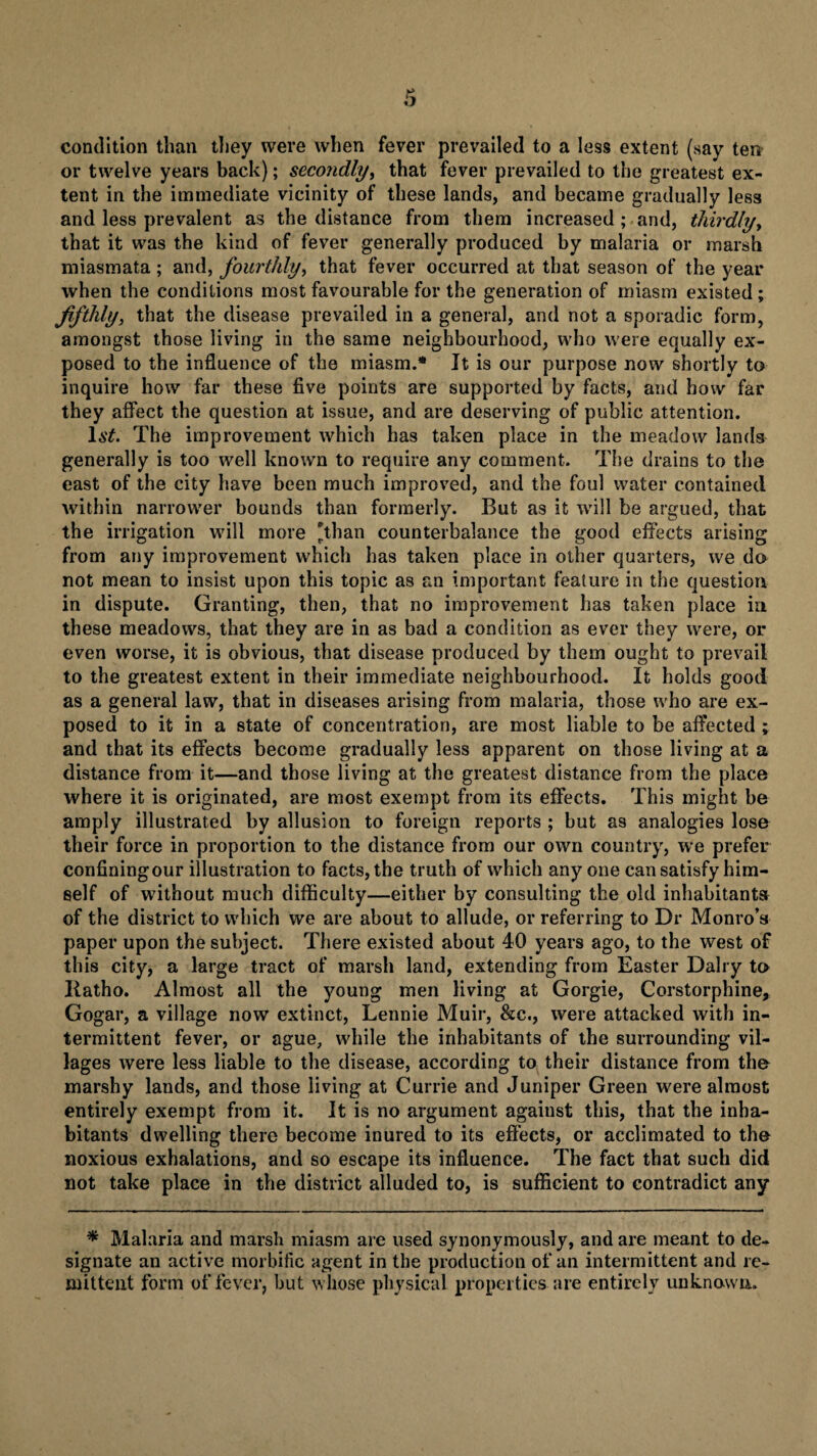 condition than they were when fever prevailed to a less extent (say ten or twelve years back); secondly, that fever prevailed to the greatest ex- tent in the immediate vicinity of these lands, and became gradually less and less prevalent as the distance from them increased ; and, thirdly, that it was the kind of fever generally produced by malaria or marsh miasmata ; and, fourthly, that fever occurred at that season of the year when the conditions most favourable for the generation of miasm existed; fifthly, that the disease prevailed in a general, and not a sporadic form, amongst those living in the same neighbourhood, who were equally ex¬ posed to the influence of the miasm.* It is our purpose now shortly to inquire how far these five points are supported by facts, and how far they affect the question at issue, and are deserving of public attention. lit. The improvement which has taken place in the meadow lands generally is too well known to require any comment. The drains to the east of the city have been much improved, and the foul water contained within narrower bounds than formerly. But as it will be argued, that the irrigation will more than counterbalance the good effects arising from any improvement which has taken place in other quarters, we do not mean to insist upon this topic as an important feature in the question in dispute. Granting, then, that no improvement has taken place in these meadows, that they are in as bad a condition as ever they were, or even worse, it is obvious, that disease produced by them ought to prevail to the greatest extent in their immediate neighbourhood. It holds good as a general law, that in diseases arising from malaria, those who are ex¬ posed to it in a state of concentration, are most liable to be affected ; and that its effects become gradually less apparent on those living at a distance from it—and those living at the greatest distance from the place where it is originated, are most exempt from its effects. This might be amply illustrated by allusion to foreign reports ; but as analogies lose their force in proportion to the distance from our own country, we prefer confining our illustration to facts, the truth of which any one can satisfy him¬ self of without much difficulty—either by consulting the old inhabitant* of the district to which we are about to allude, or referring to Dr Monro’s paper upon the subject. There existed about 40 years ago, to the west of this city, a large tract of marsh land, extending from Easter Dairy to Katho. Almost all the young men living at Gorgie, Corstorphine, Gogar, a village now extinct, Lennie Muir, &c., were attacked with in¬ termittent fever, or ague, while the inhabitants of the surrounding vil¬ lages were less liable to the disease, according to their distance from tha marshy lands, and those living at Currie and Juniper Green were almost entirely exempt from it. It is no argument against this, that the inha¬ bitants dwelling there become inured to its effects, or acclimated to the noxious exhalations, and so escape its influence. The fact that such did not take place in the district alluded to, is sufficient to contradict any * Malaria and marsh miasm are used synonymously, and are meant to de¬ signate an active morbific agent in the production of an intermittent and re¬ mittent form of fever, but whose physical properties are entirely unknown.