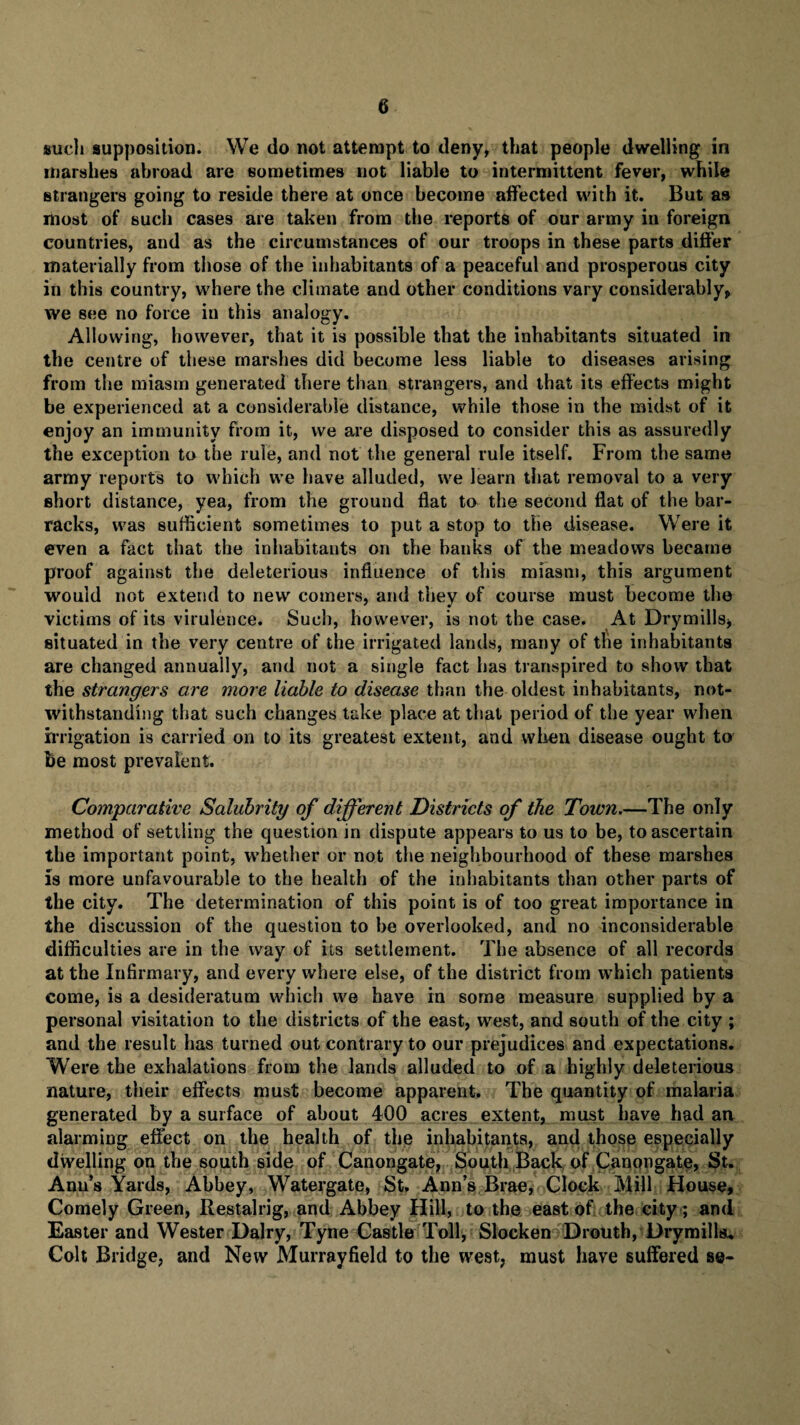 such supposition. We do not attempt to deny, that people dwelling in marshes abroad are sometimes not liable to intermittent fever, while strangers going to reside there at once become affected with it. But as most of such cases are taken from the reports of our army in foreign countries, and as the circumstances of our troops in these parts differ materially from those of the inhabitants of a peaceful and prosperous city in this country, where the climate and other conditions vary considerably, we see no force in this analogy. Allowing, however, that it is possible that the inhabitants situated in the centre of these marshes did become less liable to diseases arising from the miasm generated there than strangers, and that its effects might be experienced at a considerable distance, while those in the midst of it enjoy an immunity from it, we are disposed to consider this as assuredly the exception to the rule, and not the general rule itself. From the same army reports to which we have alluded, we learn that removal to a very short distance, yea, from the ground flat to the second flat of the bar¬ racks, was sufficient sometimes to put a stop to the disease. Were it even a fact that the inhabitants on the hanks of the meadows became proof against the deleterious influence of this miasm, this argument would not extend to new comers, and they of course must become the victims of its virulence. Such, however, is not the case. At Drymills, situated in the very centre of the irrigated lands, many of the inhabitants are changed annually, and not a single fact has transpired to show that the strangers are more liable to disease than the oldest inhabitants, not¬ withstanding that such changes take place at that period of the year when irrigation is carried on to its greatest extent, and when disease ought to be most prevalent. Comparative Salubrity of different Districts of the Town.—The only method of settling the question in dispute appears to us to be, to ascertain the important point, whether or not the neighbourhood of these marshes is more unfavourable to the health of the inhabitants than other parts of the city. The determination of this point is of too great importance in the discussion of the question to be overlooked, and no inconsiderable difficulties are in the way of its settlement. The absence of all records at the Infirmary, and every where else, of the district from which patients come, is a desideratum which we have in some measure supplied by a personal visitation to the districts of the east, west, and south of the city ; and the result has turned out contrary to our prejudices and expectations. Were the exhalations from the lands alluded to of a highly deleterious nature, their effects must become apparent. The quantity of malaria generated by a surface of about 400 acres extent, must have had an alarming effect on the health of the inhabitants, and those especially dwelling on the south side of Canongate, South Back of Canongate, St. Anu’s Yards, Abbey, Watergate, St. Ann’s Brae, Clock Mill House, Comely Green, Restalrig, and Abbey Hill, to the east of the city; and Easter and Wester Dairy, Tyne Castle Toll, Slocken Drouth, Drymilla* Colt Bridge, and New Murrayfield to the west, must have suffered se-