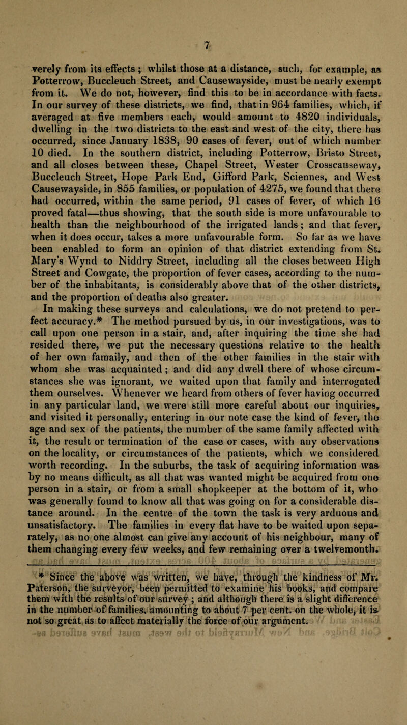 verely from its effects; whilst those at a distance, such, for example, aa Potterrow, Buccleueh Street, and Causewayside, must be nearly exempt from it. We do not, however, find this to be in accordance with facts. In our survey of these districts, we find, that in 964 families, which, if averaged at five members each, would amount to 4820 individuals, dwelling in the two districts to the east and west of the city, there has occurred, since January 1838, 90 cases of fever, out of which number 10 died. In the southern district, including Potterrow, Bristo Street, and all closes between these, Chapel Street, Wester Crosscauseway, Buccleuch Street, Hope Park End, Gifford Park, Sciennes, and West Causewayside, in 855 families, or population of 4275, we found that there had occurred, within the same period, 91 cases of fever, of which 16 proved fatal—thus showing, that the south side is more unfavourable to health than the neighbourhood of the irrigated lands; and that fever, when it does occur, takes a more unfavourable form. So far as we have been enabled to form an opinion of that district extending from St. Mary’s Wynd to N id dry Street, including all the closes between High Street and Cowgate, the proportion of fever cases, according to the num¬ ber of the inhabitants, is considerably above that of the other districts, and the proportion of deaths also greater. In making these surveys and calculations, we do not pretend to per¬ fect accuracy.* The method pursued by us, in our investigations, was to call upon one person in a stair, and, after inquiring the time she had resided there, we put the necessary questions relative to the health of her own famaily, and then of the other families in the stair with whom she was acquainted; and did any dwell there of whose circum¬ stances she was ignorant, we waited upon that family and interrogated them ourselves. Whenever we heard from others of fever having occurred in any particular land, we were still more careful about our inquiries, and visited it personally, entering in our note case the kind of fever, the age and sex of the patients, the number of the same family affected with it, the result or termination of the case or cases, with any observations on the locality, or circumstances of the patients, which we considered worth recording. In the suburbs, the task of acquiring information was by no means difficult, as all that was wanted might be acquired from one person in a stair, or from a small shopkeeper at the bottom of it, who was generally found to know all that was going on for a considerable dis¬ tance around. In the centre of the town the task is very arduous and unsatisfactory. The families in every flat have to be waited upon sepa¬ rately, as no one almost can give any account of his neighbour, many of them changing every few weeks, and few remaining over a twelvemonth. * Since the above was written, we have, through the kindness of Mr. Paterson, the surveyor, been permitted to examine his books, and compare them with the results of our survey ; and although there is a slight difference in the number of families, amounting to about 7 per cent, on the whole, it is not so great as to affect materially the force of our argument.