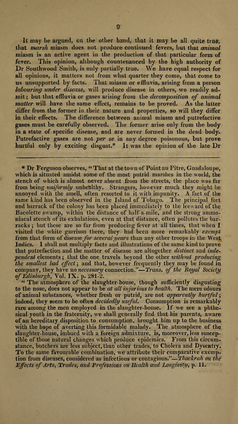 It may be argued, on the other hand, that it may he all quite true, that marsh miasm does not produce continued fevers, but that animal rniasm is an active agent in the production of that particular form of fever. This opinion, although countenanced by the high authority of Dr Southwood Smith, is only partially true. We have equal respect for all opinions, it matters not from what quarter they come, that come to us unsupported by facts. That miasm or effluvia, arising from a person labouring under disease, will produce disease in others, we readily ad¬ mit; but that effluvia or gases arising from the decomposition of animal matter will have the same effect, remains to be proved. As the latter differ from the former in their nature and properties, so will they differ in their effects. The difference between animal miasm and putrefactive gases must be carefully observed. The former arise only from the body in a state of specific disease, and are never formed in the dead body. Putrefactive gases are not per se in any degree poisonous, but prove hurtful only by exciting disgust.* It was the opinion of the late Dr * Dr Ferguson observes, “ That at the town of Point au Pitre, Guadaloupe, which is situated amidst some of the most putrid marshes in the world, the stench of which is almost never absent from the streets, the place was far from being uniformly unhealthy. Strangers, however much they might be annoyed with the smell, often resorted to it witli impunity. A fact of the same kind has been observed in the Island of Tobago. The principal fort and barrack of the colony has been placed immediately to the leeward of the Bacolette swamp, within the distance of half-a-mile, and the strong amnio- niacal stench of its exhalations, even at that distance, often pollutes the bar¬ racks ; but these are so far from producing fever at all times, that when I visited the white garrison there, they had been more remarkably exempt from that form of disease for several years than any other troops in the West Indies. I shall not multiply facts and illustrations of the same kind to prove that putrefaction and the matter of disease are altogether distinct and inde¬ pendent elements ; that the one travels beyond the other without producing the smallest bad effect; and that, however frequently they may be found in company, they have no necessary connection.”—Trans. of the Royal Society of Edinburgh, Yol. IX. p. 281-2. “ The atmosphere of the slaughter-house, though sufficiently disgusting to the nose, does not appear to be at all injuiious to health. The mere odours of animal substances, whether fresh or putrid, are not apparently hurtful; indeed, they seem to be often decidedly useful. Consumption is remarkably rare among the men employed in the slaughter-house. If we see a phthe- sical youth in the fraternity, we shall generally find that his parents, aware of an hereditary disposition to consumption, brought him up to the business with the hope of averting this formidable malady. The atmosphere of the slaughter-house, imbued with a foreign admixture, is, moreover, less suscep¬ tible of those natural changes which produce epidemics. From this circum¬ stance, butchers are less subject, than other trades, to Cholera and Dysentry. To the same favourable combination, we attribute their comparative exemp¬ tion from diseases, considered as infectious or contagious.”—Thackrah on the Effects of Ails, Trades, and Professions on Health and Lovgivity, p. 11.