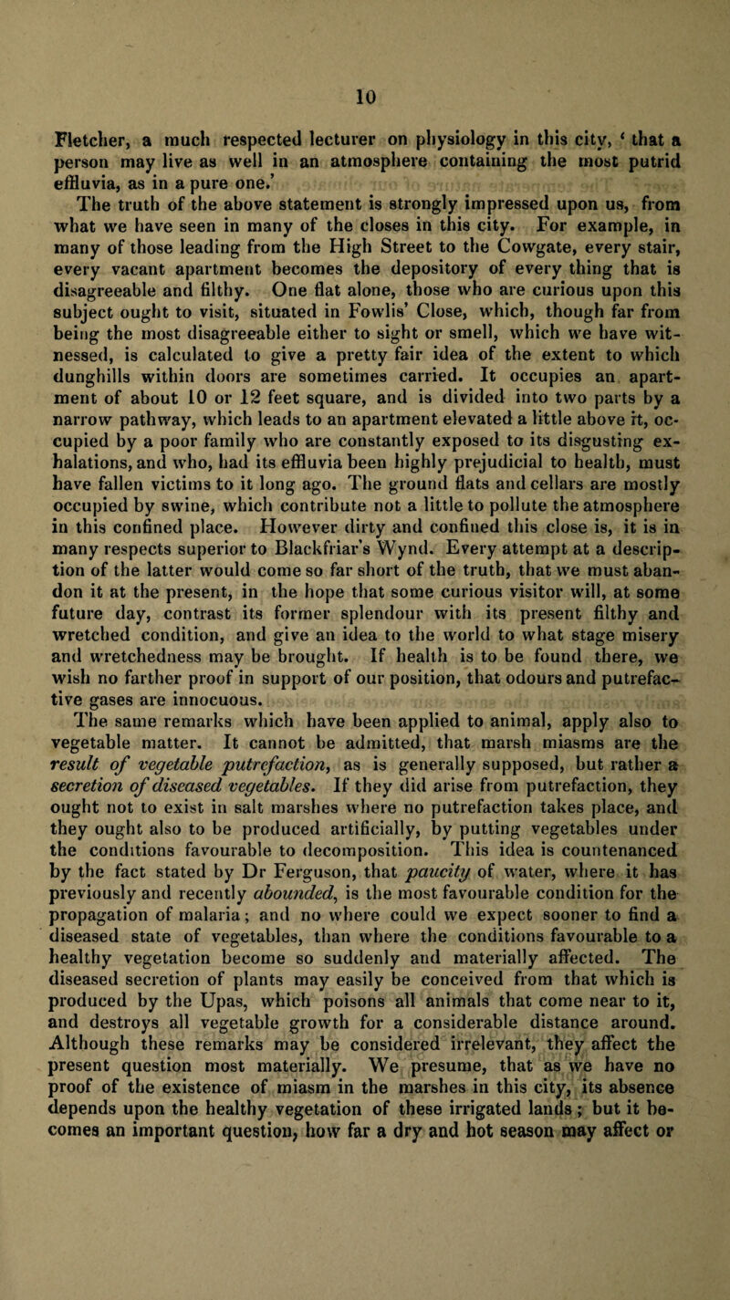 Fletcher, a much respected lecturer on physiology in this city, ‘ that a person may live as well in an atmosphere containing the most putrid effluvia, as in a pure one.’ The truth of the above statement is strongly impressed upon us, from what we have seen in many of the closes in this city. For example, in many of those leading from the High Street to the Cowgate, every stair, every vacant apartment becomes the depository of every thing that is disagreeable and filthy. One flat alone, those who are curious upon this subject ought to visit, situated in Fowlis’ Close, which, though far from being the most disagreeable either to sight or smell, which we have wit¬ nessed, is calculated to give a pretty fair idea of the extent to which dunghills within doors are sometimes carried. It occupies an apart¬ ment of about 10 or 12 feet square, and is divided into two parts by a narrow pathway, which leads to an apartment elevated a little above it, oc¬ cupied by a poor family who are constantly exposed to its disgusting ex¬ halations, and who, had its effluvia been highly prejudicial to health, must have fallen victims to it long ago. The ground flats and cellars are mostly occupied by swine, which contribute not a little to pollute the atmosphere in this confined place. However dirty and confined this close is, it is in many respects superior to Blackfriars Wynd. Every attempt at a descrip¬ tion of the latter would come so far short of the truth, that we must aban¬ don it at the present, in the hope that some curious visitor will, at some future day, contrast its former splendour with its present filthy and wretched condition, and give an idea to the world to what stage misery and wretchedness may be brought. If health is to be found there, we wish no farther proof in support of our position, that odours and putrefac¬ tive gases are innocuous. The same remarks which have been applied to animal, apply also to vegetable matter. It cannot be admitted, that marsh miasms are the result of vegetable putrefaction, as is generally supposed, but rather a secretion of diseased vegetables. If they did arise from putrefaction, they ought not to exist in salt marshes where no putrefaction takes place, and they ought also to be produced artificially, by putting vegetables under the conditions favourable to decomposition. This idea is countenanced by the fact stated by Dr Ferguson, that paucity of water, where it has previously and recently abounded, is the most favourable condition for the propagation of malaria; and no where could we expect sooner to find a diseased state of vegetables, than where the conditions favourable to a healthy vegetation become so suddenly and materially affected. The diseased secretion of plants may easily be conceived from that which is produced by the Upas, which poisons all animals that come near to it, and destroys all vegetable growth for a considerable distance around. Although these remarks may be considered irrelevant, they affect the present question most materially. We presume, that as we have no proof of the existence of miasm in the marshes in this city, its absence depends upon the healthy vegetation of these irrigated lands; but it be¬ comes an important question, how far a dry and hot season may affect or