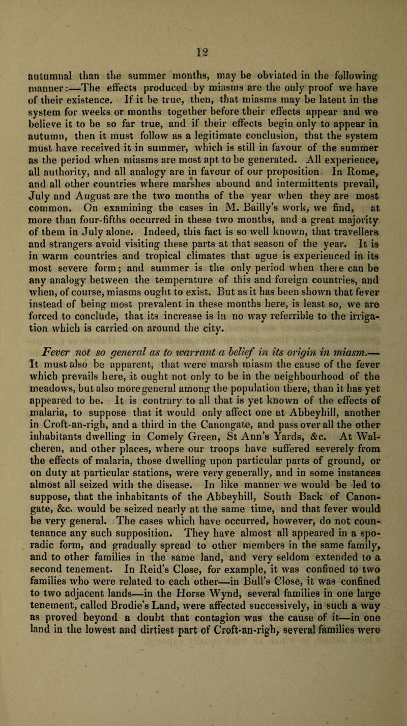 autumnal than the summer months, may he obviated in the following manner:—The effects produced by miasms are the only proof we have of their existence. If it be true, then, that miasms may be latent in the system for weeks or months together before their effects appear and we believe it to be so far true, and if their effects begin only to appear in autumn, then it must follow as a legitimate conclusion, that the system must have received it in summer, which is still in favour of the summer as the period when miasms are most apt to be generated. All experience, all authority, and all analogy are in favour of our proposition, In Rome, and all other countries where marshes abound and intermittents prevail, July and August are the two months of the year when they are most common. On examining the cases in M. Bailly’s work, we find, at more than four-fifths occurred in these two months, and a great majority of them in July alone. Indeed, this fact is so well known, that travellers and strangers avoid visiting these parts at that season of the year. It is in warm countries and tropical climates that ague is experienced in its most severe form; and summer is the only period when there can be any analogy between the temperature of this and foreign countries, and when, of course, miasms ought to exist. But as it has been shown that fever instead of being most prevalent in these months here, is least so, we are forced to conclude, that its increase is in no way referrible to the irriga¬ tion which is carried on around the city. Fever not so general as to warrant a belief in its origin in miasm.— It must also be apparent, that were marsh miasm the cause of the fever which prevails here, it ought not only to be in the neighbourhood of the meadows, but also more general among the population there, than it has yet appeared to be. It is contrary to all that is yet known of the effects of malaria, to suppose that it would only affect one at Abbeyhill, another in Croft- an-righ, and a third in the Canongate, and pass over all the other inhabitants dwelling in Comely Green, St Ann’s Yards, &c. At Wal- cheren, and other places, where our troops have suffered severely from the effects of malaria, those dwelling upon particular parts of ground, or on duty at particular stations, were very generally, and in some instances almost all seized with the disease. In like manner we would be led to suppose, that the inhabitants of the Abbeyhill, South Back of Canon- gate, &c. would be seized nearly at the same time, and that fever would be very general. The cases which have occurred, however, do not coun¬ tenance any such supposition. They have almost all appeared in a spo¬ radic form, and gradually spread to other members in the same family, and to other families in the same land, and very seldom extended to a second tenement. In Reid’s Close, for example, it was confined to two families who were related to each other—in Bull’s Close, it was confined to two adjacent lands—in the Horse Wynd, several families in one large tenement, called Brodie’s Land, were affected successively, in such a way as proved beyond a doubt that contagion was the cause of it—in one land in the lowest and dirtiest part of Croft-an-righ, several families were