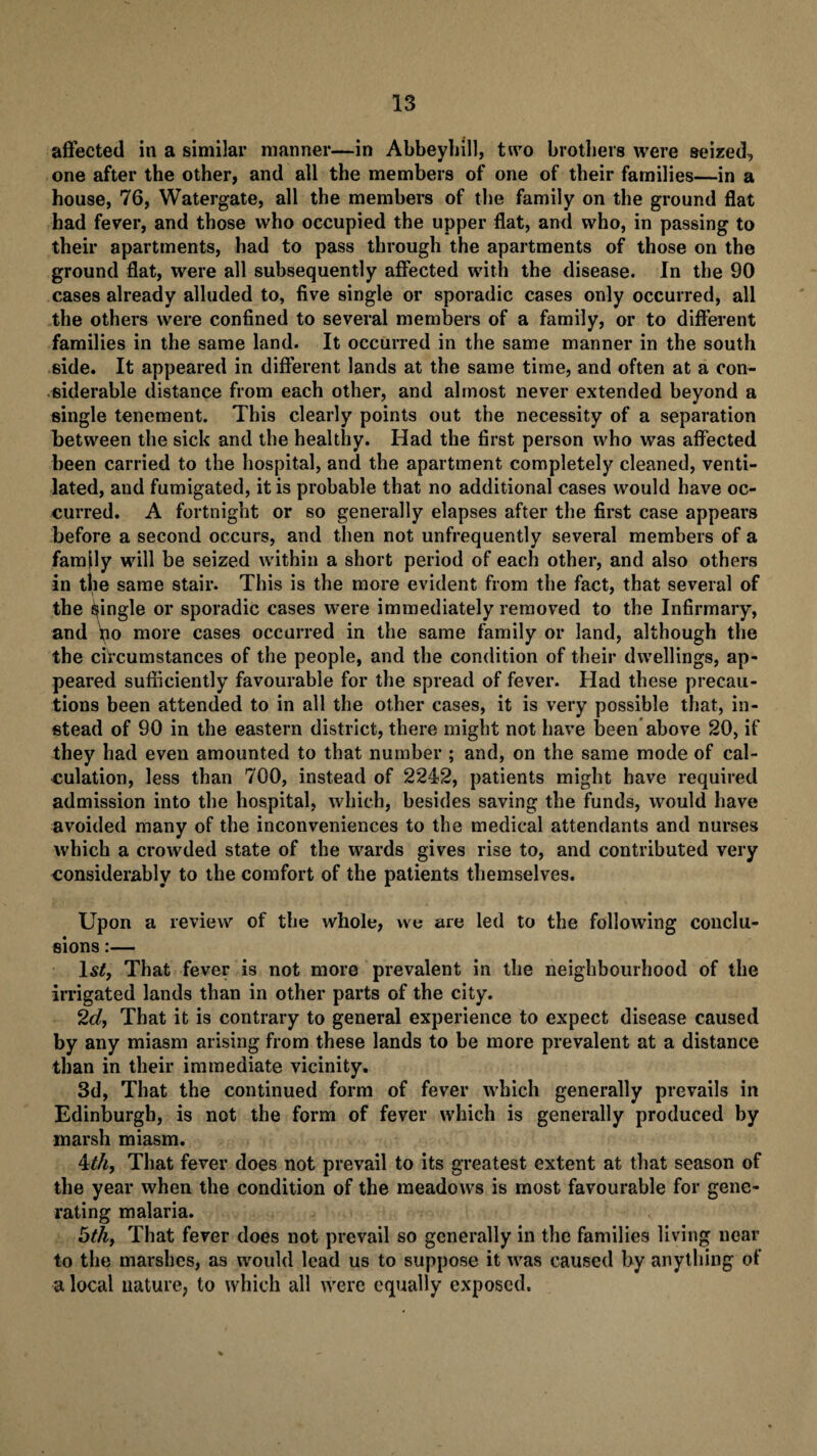 affected in a similar manner—in Abbeyhill, two brothers were seized, one after the other, and all the members of one of their families—in a house, 76, Watergate, all the members of the family on the ground flat had fever, and those who occupied the upper flat, and who, in passing to their apartments, had to pass through the apartments of those on the ground flat, were all subsequently affected with the disease. In the 90 cases already alluded to, five single or sporadic cases only occurred, all the others were confined to several members of a family, or to different families in the same land. It occurred in the same manner in the south side. It appeared in different lands at the same time, and often at a con¬ siderable distance from each other, and almost never extended beyond a single tenement. This clearly points out the necessity of a separation between the sick and the healthy. Had the first person who was affected been carried to the hospital, and the apartment completely cleaned, venti¬ lated, and fumigated, it is probable that no additional cases would have oc¬ curred. A fortnight or so generally elapses after the first case appears before a second occurs, and then not unfrequently several members of a family will be seized within a short period of each other, and also others in the same stair. This is the more evident from the fact, that several of the jingle or sporadic cases were immediately removed to the Infirmary, and \io more cases occurred in the same family or land, although the the circumstances of the people, and the condition of their dwellings, ap¬ peared sufficiently favourable for the spread of fever. Had these precau¬ tions been attended to in all the other cases, it is very possible that, in¬ stead of 90 in the eastern district, there might not have been above 20, if they had even amounted to that number ; and, on the same mode of cal¬ culation, less than 700, instead of 2242, patients might have required admission into the hospital, which, besides saving the funds, would have avoided many of the inconveniences to the medical attendants and nurses which a crowded state of the wards gives rise to, and contributed very considerably to the comfort of the patients themselves. Upon a review of the whole, we are led to the following conclu¬ sions :— ls£, That fever is not more prevalent in the neighbourhood of the irrigated lands than in other parts of the city. 2d, That it is contrary to general experience to expect disease caused by any miasm arising from these lands to be more prevalent at a distance than in their immediate vicinity. 3d, That the continued form of fever which generally prevails in Edinburgh, is not the form of fever which is generally produced by marsh miasm. 4th, That fever does not prevail to its greatest extent at that season of the year when the condition of the meadows is most favourable for gene¬ rating malaria. &th, That fever does not prevail so generally in the families living near to the marshes, as would lead us to suppose it was caused by anything of a local nature, to which all were equally exposed.