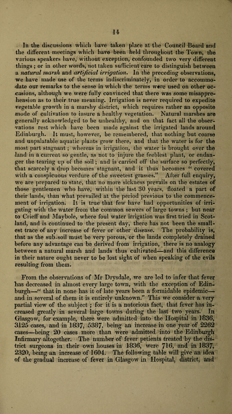 In the discussions which have taken place at the Council Board and the different meetings which have been held throughout the Town, the various speakers have, without exception, confounded two very different things ; or in other words, not taken sufficient care to distinguish between a natural marsh and artificial irrigation. In the preceding observations, we have made use of the terms indiscriminately, in order to accommo¬ date our remarks to the sense in which the terms were used on other oc¬ casions, although we were fully convinced that there was some misappre¬ hension as to their true meaning. Irrigation is never required to expedite vegetable growth in a marshy district, which requires rather an opposite mode of cultivation to insure a healthy vegetation. Natural marshes are generally acknowledged to be unhealthy, and on that fact all the obser¬ vations rest which have been made against the irrigated lands around Edinburgh. It must, however, be remembered, that nothing but coarse and unpalatable aquatic plants grow there, and that the water is for the most part stagnant; whereas in irrigation, the water is brought over the land in a current so gentle, as not to injure the feeblest plant, or endan¬ ger the tearing up of the soil; and is carried off the surface so perfectly, that scarcely a drop becomes stagnant, and it thus becomes “ covered with a conspicuous verdure of the sweetest grasses.” After full enquiry, we are prepared to state, that no more sickness prevails on the estates of those gentlemen who have, within the last 30 years, floated a part of their lands, than what prevailed at the period previous to the commence¬ ment of irrigation. It is true that few have had opportunities of irri¬ gating with the water from the common sewers of large towns ; but near to Crieff and Maybole, where foul water irrigation was first tried in Scot¬ land, and is continued to the present day, there has not been the small¬ est trace of any increase of fever or other disease. The probability is, that as the sub-soil must be very porous, or the lands completely drained before any advantage can be derived from irrigation, there is no analogy between a natural marsh and lands thus cultivated—and this difference in their nature ought never to be lost sight of when speaking of the evils resulting from them. From the observations of Mr Drysdale, we are led to infer that fever has decreased in almost every large town, with the exception of Edin¬ burgh—“ that in none has it of late years been a formidable epidemic—> and in several of them it is entirely unknown/’ This we consider a very partial view of the subject ; for it is a notorious fact, that fever has in¬ creased greatly in several large tonus during the last two years. In Glasgow, for example, there were admitted into the Hospital in 1836, 3125 cases, and in 1837, 5387, being an increase in one year of 2262 oses—being 20 cases more than were admitted into the Edinburgh Infirmary altogether. The number of fever petients treated by the dis¬ trict surgeons in their own houses in 1836, were 716, and in 1837, 2320, being an increase of 1604. The following table will give an idea of the gradual increase of fever in Glasgow in Hospital, district, and