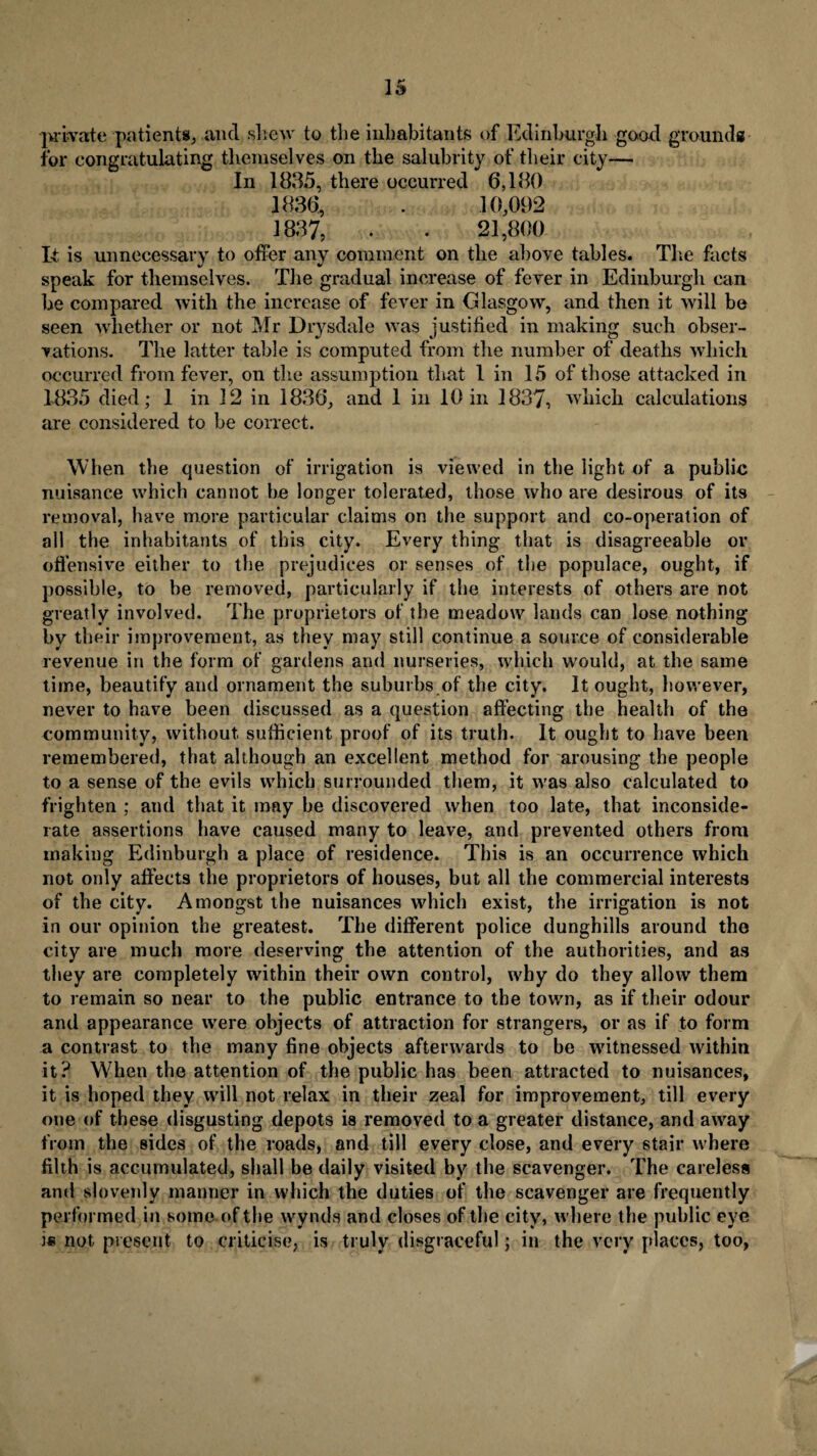 private patients, .and shew to the inhabitants of Edinburgh good grounds for congratulating themselves on the salubrity of their city— In 1835, there occurred 6,180 1836, . 10,092 1837, . . 21,800 It. is unnecessary to offer any comment on the above tables. The facts speak for themselves. The gradual increase of fever in Edinburgh can be compared with the increase of fever in Glasgow, and then it will be seen whether or not Mr Drysdale was justified in making such obser¬ vations. The latter table is computed from the number of deaths which occurred from fever, on the assumption that 1 in 15 of those attacked in 1835 died; 1 in 12 in 1836, and 1 in 10 in 1837, which calculations are considered to be correct. When the question of irrigation is viewed in the light of a public nuisance which cannot be longer tolerated, those who are desirous of its removal, have more particular claims on the support and co-operation of all the inhabitants of this city. Every thing that is disagreeable or offensive either to the prejudices or senses of the populace, ought, if possible, to be removed, particularly if the interests of others are not greatly involved. The proprietors of the meadow lands can lose nothing by their improvement, as they may still continue a source of considerable revenue in the form of gardens and nurseries, which would, at the same time, beautify and ornament the suburbs of the city. It ought, however, never to have been discussed as a question affecting the health of the community, without sufficient proof of its truth. It ought to have been remembered, that although an excellent method for arousing the people to a sense of the evils which surrounded them, it was also calculated to frighten ; and that it may be discovered when too late, that inconside¬ rate assertions have caused many to leave, and prevented others from making Edinburgh a place of residence. This is an occurrence which not only affects the proprietors of houses, but all the commercial interests of the city. Amongst the nuisances which exist, the irrigation is not in our opinion the greatest. The different police dunghills around the city are much more deserving the attention of the authorities, and as they are completely within their own control, why do they allow them to remain so near to the public entrance to the town, as if their odour and appearance were objects of attraction for strangers, or as if to form a contrast to the many fine objects afterwards to be witnessed within it? When the attention of the public has been attracted to nuisances, it is hoped they will not relax in their zeal for improvement, till every one of these disgusting depots is removed to a greater distance, and away from the sides of the roads, and till every close, and every stair where filth is accumulated, shall be daily visited by the scavenger. The careless and slovenly manner in which the duties of the scavenger are frequently performed in some of the wynds and closes of the city, where the public eye is not present to criticise, is truly disgraceful; in the very places, too,