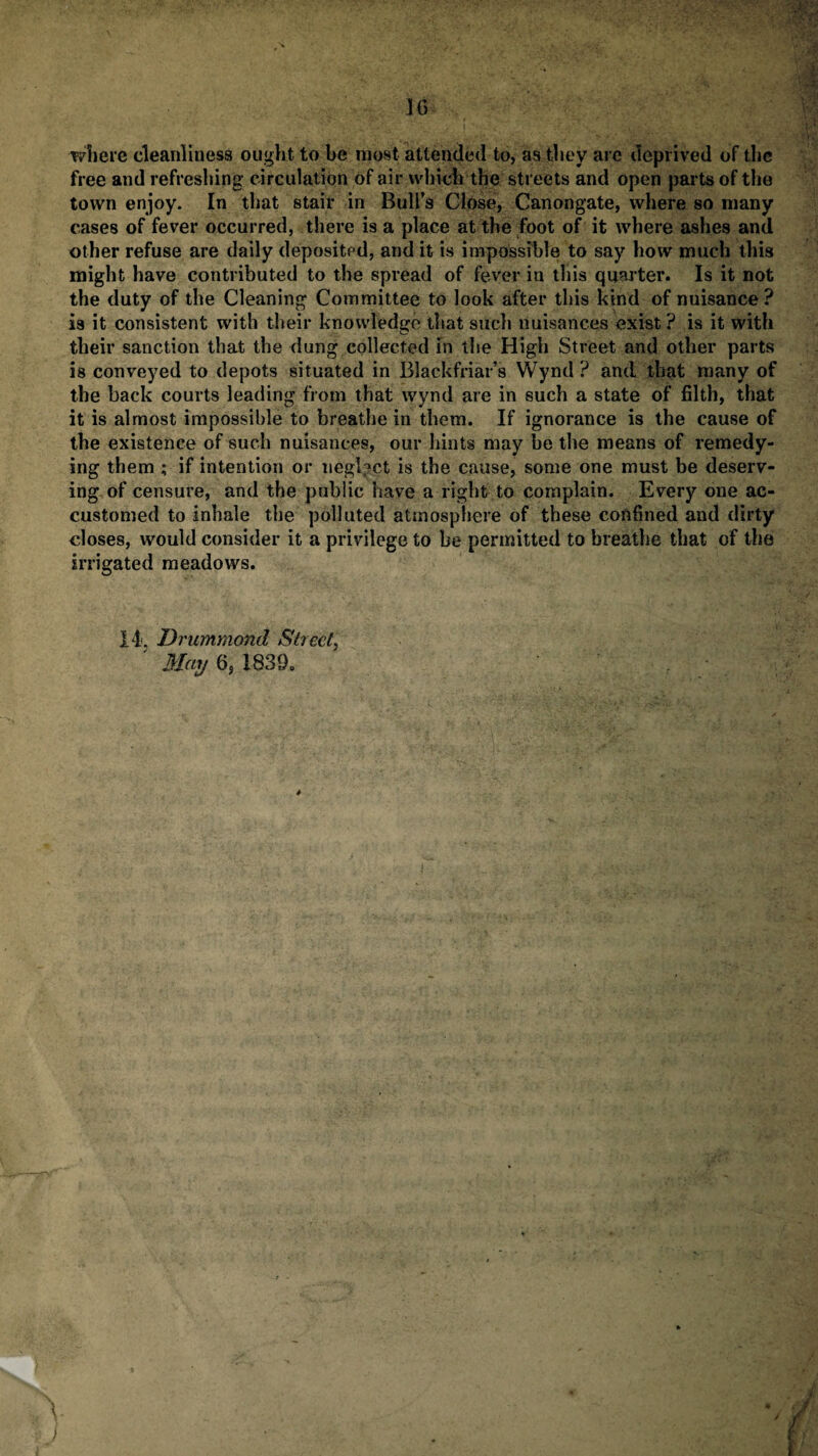 where cleanliness ought, to be most attended to, as they are deprived of the free and refreshing circulation of air which the streets and open parts of the town enjoy. In that stair in Bull’s Close, Canongate, where so many cases of fever occurred, there is a place at the foot of it where ashes and other refuse are daily deposited, and it is impossible to say how much this might have contributed to the spread of fever in this quarter. Is it not the duty of the Cleaning Committee to look after this kind of nuisance ? is it consistent with their knowledge that such nuisances exist? is it with their sanction that the dung collected in the High Street and other parts is conveyed to depots situated in Blackfriar’s Wynd ? and that many of the back courts leading from that wynd are in such a state of filth, that it is almost impossible to breathe in them. If ignorance is the cause of the existence of such nuisances, our hints may be the means of remedy¬ ing them ; if intention or neglect is the cause, some one must be deserv¬ ing of censure, and the public have a right to complain. Every one ac¬ customed to inhale the polluted atmosphere of these confined and dirty closes, would consider it a privilege to be permitted to breathe that of the irrigated meadows. 14. Drummond Sheet, May 6, 1839. v