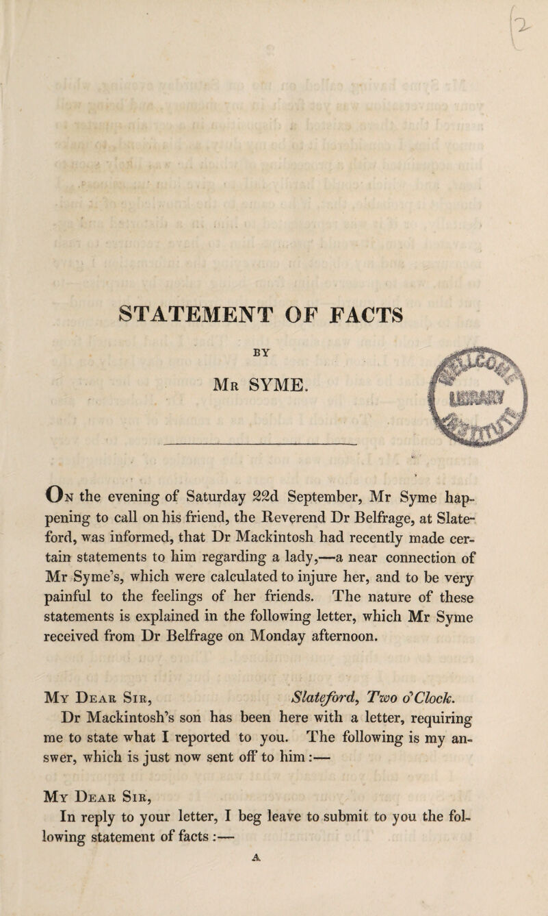 STATEMENT OF FACTS BY Mr SYME, On the evening of Saturday 22d September, Mr Syme hap¬ pening to call on his friend, the Reverend Dr Belfrage, at Slate- ford, was informed, that Dr Mackintosh had recently made cer¬ tain statements to him regarding a lady,—a near connection of Mr Syme’s, which were calculated to injure her, and to be very painful to the feelings of her friends. The nature of these statements is explained in the following letter, which Mr Syme received from Dr Belfrage on Monday afternoon. My Dear Sir, Slateford, Two o’ Clock. Dr Mackintosh’s son has been here with a letter, requiring me to state what I reported to you. The following is my an¬ swer, which is just now sent off to him :— My Dear Sir, In reply to your letter, I beg leave to submit to you the fol¬ lowing statement of facts :—