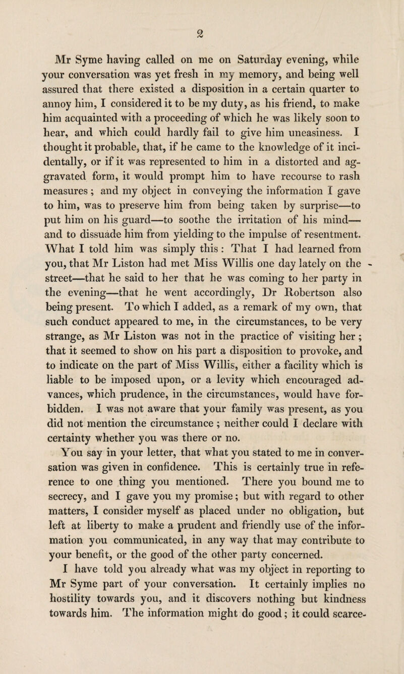 Mr Syme having called on me on Saturday evening, while your conversation was yet fresh in my memory, and being well assured that there existed a disposition in a certain quarter to annoy him, I considered it to be my duty, as his friend, to make him acquainted with a proceeding of which he was likely soon to hear, and which could hardly fail to give him uneasiness. I thought it probable, that, if he came to the knowledge of it inci¬ dentally, or if it was represented to him in a distorted and ag¬ gravated form, it would prompt him to have recourse to rash measures; and my object in conveying the information I gave to him, was to preserve him from being taken by surprise—to put him on his guard—to soothe the irritation of his mind—- and to dissuade him from yielding to the impulse of resentment. What I told him was simply this : That I had learned from you, that Mr Liston had met Miss Willis one day lately on the street—that he said to her that he was coming to her party in the evening—that he went accordingly, Dr Robertson also being present. To which I added, as a remark of my own, that such conduct appeared to me, in the circumstances, to be very strange, as Mr Liston was not in the practice of visiting her; that it seemed to show on his part a disposition to provoke, and to indicate on the part of Miss Willis, either a facility which is liable to be imposed upon, or a levity which encouraged ad¬ vances, which prudence, in the circumstances, would have for¬ bidden. I was not aware that your family was present, as you did not mention the circumstance ; neither could I declare with certainty whether you was there or no. You say in your letter, that what you stated to me in conver¬ sation was given in confidence. This is certainly true in refe¬ rence to one thing you mentioned. There you bound me to secrecy, and I gave you my promise; but with regard to other matters, I consider myself as placed under no obligation, but left at liberty to make a prudent and friendly use of the infor¬ mation you communicated, in any way that may contribute to your benefit, or the good of the other party concerned. I have told you already what was my object in reporting to Mr Syme part of your conversation. It certainly implies no hostility towards you, and it discovers nothing but kindness towards him. The information might do good; it could scarce-